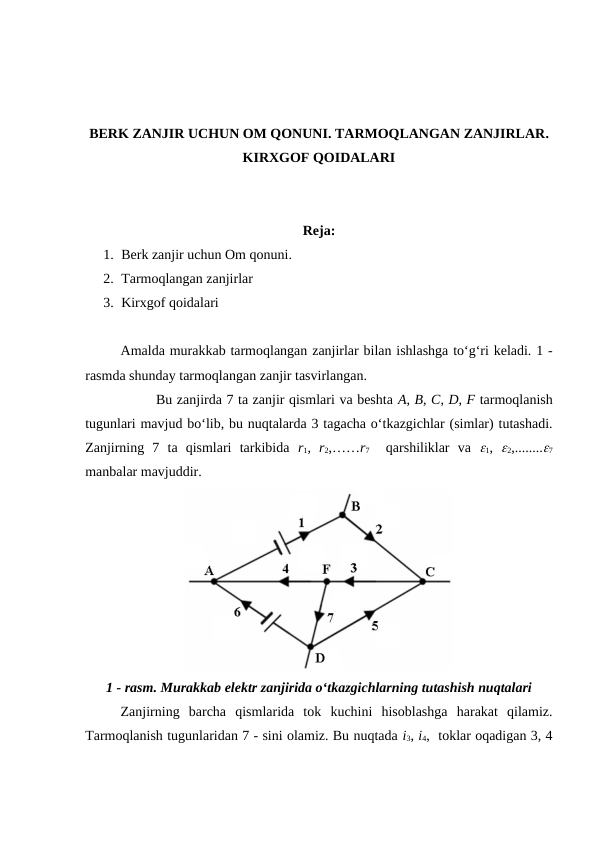 BERK ZANJIR UCHUN OM QONUNI. TARMOQLANGAN ZANJIRLAR.
KIRXGOF QOIDALARI
Reja:
1. Berk zanjir uchun Om qonuni. 
2. Tarmoqlangan zanjirlar
3. Kirxgof qoidalari
Amalda murakkab tarmoqlangan zanjirlar bilan ishlashga to‘g‘ri keladi. 1 -
rasmda shunday tarmoqlangan zanjir tasvirlangan.
Bu zanjirda 7 ta zanjir qismlari va beshta A, B, C, D, F tarmoqlanish
tugunlari mavjud bo‘lib, bu nuqtalarda 3 tagacha o‘tkazgichlar (simlar) tutashadi.
Zanjirning  7  ta  qismlari  tarkibida  r1,  r2,……r7  qarshiliklar  va  1,  2,........7
manbalar mavjuddir.
1 - rasm. Murakkab elektr zanjirida o‘tkazgichlarning tutashish nuqtalari
Zanjirning  barcha  qismlarida  tok  kuchini  hisoblashga  harakat  qilamiz.
Tarmoqlanish tugunlaridan 7 - sini olamiz. Bu nuqtada i3, i4,  toklar oqadigan 3, 4

