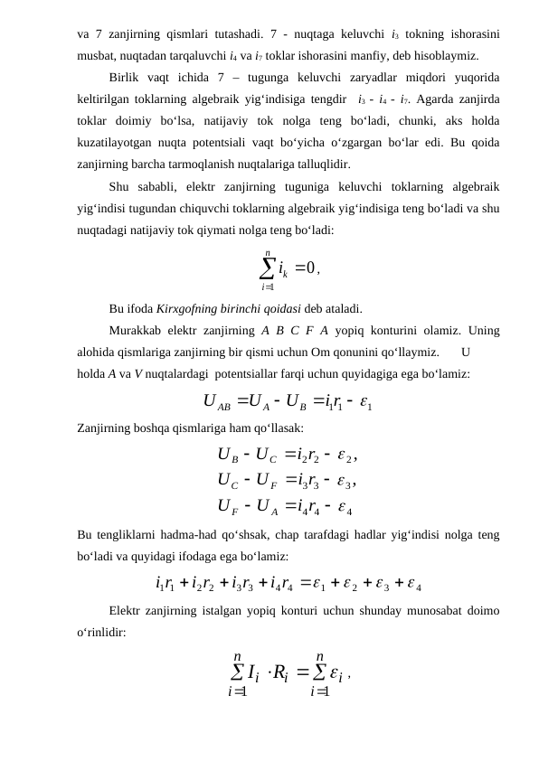 va 7 zanjirning qismlari tutashadi. 7 - nuqtaga keluvchi  i3 tokning ishorasini
musbat, nuqtadan tarqaluvchi i4 va i7 toklar ishorasini manfiy, deb hisoblaymiz.
Birlik  vaqt  ichida  7  –  tugunga  keluvchi  zaryadlar  miqdori  yuqorida
keltirilgan toklarning algebraik yig‘indisiga tengdir  i3  -  i4  -  i7. Agarda zanjirda
toklar  doimiy  bo‘lsa,  natijaviy  tok  nolga  teng  bo‘ladi,  chunki,  aks  holda
kuzatilayotgan nuqta potentsiali vaqt bo‘yicha o‘zgargan bo‘lar edi. Bu qoida
zanjirning barcha tarmoqlanish nuqtalariga talluqlidir.
Shu  sababli,  elektr  zanjirning  tuguniga  keluvchi  toklarning  algebraik
yig‘indisi tugundan chiquvchi toklarning algebraik yig‘indisiga teng bo‘ladi va shu
nuqtadagi natijaviy tok qiymati nolga teng bo‘ladi:                           



n
i
ki
1
0 ,
Bu ifoda Kirxgofning birinchi qoidasi deb ataladi.
Murakkab elektr zanjirning  A B C F A yopiq konturini olamiz. Uning
alohida qismlariga zanjirning bir qismi uchun Om qonunini qo‘llaymiz. 
U
holda A va V nuqtalardagi  potentsiallar farqi uchun quyidagiga ega bo‘lamiz:
1
1 1
 



i r
U
U
U
B
A
AB
Zanjirning boshqa qismlariga ham qo‘llasak:
4
4
4
3
3
3
2
2
2
,
,












i r
U
U
i r
U
U
i r
U
U
A
F
F
C
C
B
Bu tengliklarni hadma-had qo‘shsak, chap tarafdagi hadlar yig‘indisi nolga teng
bo‘ladi va quyidagi ifodaga ega bo‘lamiz:  
4
3
2
1
4 4
3 3
2 2
1 1











i r
i r
i r
r
i
Elektr zanjirning istalgan yopiq konturi uchun shunday munosabat doimo
o‘rinlidir:





n
i
i
n
i
i Ri
I
1
1

,
