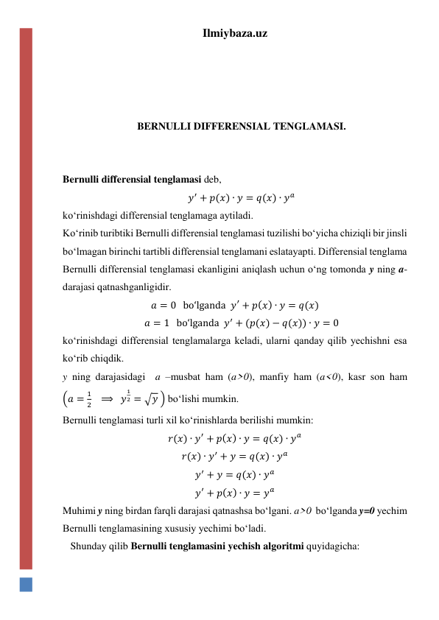 Ilmiybaza.uz 
 
 
 
 
BERNULLI DIFFERENSIAL TENGLAMASI. 
 
 
Bernulli differensial tenglamasi deb,  
𝑦′ + 𝑝(𝑥) ∙ 𝑦 = 𝑞(𝑥) ∙ 𝑦𝑎 
koʻrinishdagi differensial tenglamaga aytiladi. 
Koʻrinib turibtiki Bernulli differensial tenglamasi tuzilishi boʻyicha chiziqli bir jinsli 
boʻlmagan birinchi tartibli differensial tenglamani eslatayapti. Differensial tenglama 
Bernulli differensial tenglamasi ekanligini aniqlash uchun oʻng tomonda y ning a-
darajasi qatnashganligidir. 
𝑎 = 0   boʻlganda  𝑦′ + 𝑝(𝑥) ∙ 𝑦 = 𝑞(𝑥) 
𝑎 = 1   boʻlganda  𝑦′ + (𝑝(𝑥) − 𝑞(𝑥)) ∙ 𝑦 = 0 
koʻrinishdagi differensial tenglamalarga keladi, ularni qanday qilib yechishni esa 
koʻrib chiqdik. 
y ning darajasidagi  a –musbat ham (a>0), manfiy ham (a<0), kasr son ham 
(𝑎 =
1
2   ⟹  𝑦
1
2 = √𝑦 ) boʻlishi mumkin.  
Bernulli tenglamasi turli xil koʻrinishlarda berilishi mumkin: 
𝑟(𝑥) ∙ 𝑦′ + 𝑝(𝑥) ∙ 𝑦 = 𝑞(𝑥) ∙ 𝑦𝑎 
𝑟(𝑥) ∙ 𝑦′ + 𝑦 = 𝑞(𝑥) ∙ 𝑦𝑎 
𝑦′ + 𝑦 = 𝑞(𝑥) ∙ 𝑦𝑎 
𝑦′ + 𝑝(𝑥) ∙ 𝑦 = 𝑦𝑎 
Muhimi y ning birdan farqli darajasi qatnashsa boʻlgani. a>0  boʻlganda y=0 yechim 
Bernulli tenglamasining xususiy yechimi boʻladi. 
   Shunday qilib Bernulli tenglamasini yechish algoritmi quyidagicha: 
