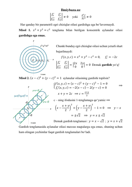 Ilmiybaza.uz 
|𝑓𝑥
′
𝑓𝑦
′
𝑓𝑐𝑥
′′
𝑓𝑐𝑦
′′| ≠ 0     yoki     
𝜕2𝑓
𝜕𝑐2 ≠ 0 
  Har qanday bir parametrli egri chiziqlar oilasi gardishga ega boʻlavermaydi.  
Misol 1. 𝑥2 + 𝑦2 = 𝑐2 tenglama bilan berilgan konsentrik aylanalar oilasi 
gardishga ega emas.  
 
Chunki bunday egri chiziqlar oilasi uchun yetarli shart 
bajarilmaydi: 
𝑓(𝑥, 𝑦, 𝑐) = 𝑥2 + 𝑦2 − 𝑐2 = 0,       𝑓𝑐
′ = −2𝑐 
|𝑓𝑥
′
𝑓𝑦
′
𝑓𝑐𝑥
′′
𝑓𝑐𝑦
′′| = |2𝑥
2𝑦
0
0 | = 0  Demak gardish yoʻq! 
 
Misol 2. (𝑥 − 𝑐)2 + (𝑦 − 𝑐)2 = 1  aylanalar oilasining gardishi topilsin? 
{𝑓(𝑥, 𝑦, 𝑐) = (𝑥 − 𝑐)2 + (𝑦 − 𝑐)2 − 1 = 0
𝑓𝑐
′(𝑥, 𝑦, 𝑐) = −2(𝑥 − 𝑐) − 2(𝑦 − 𝑐) = 0  
 
 
⟹
      𝑥 + 𝑦 = 2𝑐  ⟹ 𝑐 =
𝑥+𝑦
2  
c – ning ifodasini 1-tenglamaga qoʻyamiz ⟹   
(𝑥 − 𝑥 + 𝑦
2
)
2
+ (𝑦 − 𝑥 + 𝑦
2
)
2
− 1 = 0   ⟹    𝑦 − 𝑥
= ±√2    ⟹   𝑦 = 𝑥 ± √2 
Demak gardish tenglamasi : 𝑦 = 𝑥 − √2  ;  𝑦 = 𝑥 + √2 
Gardish tenglamasida aylanalar oilasi maxsus nuqtalarga ega emas, shuning uchun 
ham olingan yechimlar faqat gardish tenglamalari boʻladi. 
