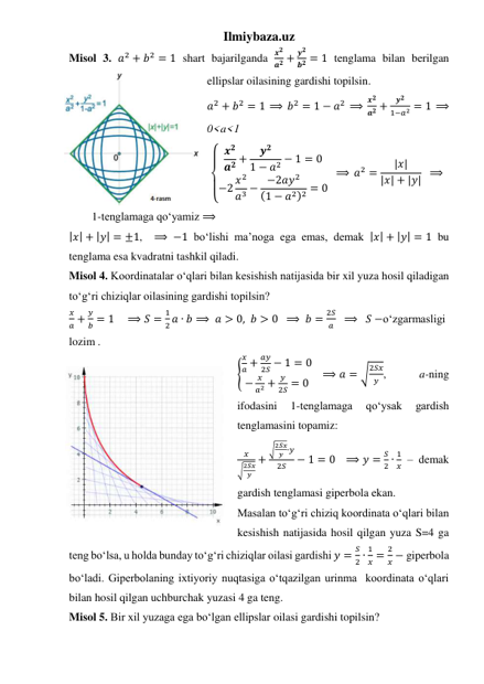 Ilmiybaza.uz 
Misol 3. 𝑎2 + 𝑏2 = 1 shart bajarilganda 
𝒙𝟐
𝒂𝟐 +
𝒚𝟐
𝒃𝟐 = 1 tenglama bilan berilgan 
ellipslar oilasining gardishi topilsin.  
𝑎2 + 𝑏2 = 1  ⟹  𝑏2 = 1 − 𝑎2  ⟹  
𝒙𝟐
𝒂𝟐 +
𝒚𝟐
1−𝑎2 = 1  ⟹ 
0<a<1 
{  
  𝒙𝟐
𝒂𝟐 +
𝒚𝟐
1 − 𝑎2 − 1 = 0
−2 𝑥2
𝑎3 − −2𝑎𝑦2
(1 − 𝑎2)2 = 0
  ⟹ 𝑎2 =
|𝑥|
|𝑥| + |𝑦|  ⟹  
        1-tenglamaga qoʻyamiz ⟹ 
|𝑥| + |𝑦| = ±1,  ⟹ −1 boʻlishi maʼnoga ega emas, demak |𝑥| + |𝑦| = 1 bu 
tenglama esa kvadratni tashkil qiladi. 
Misol 4. Koordinatalar oʻqlari bilan kesishish natijasida bir xil yuza hosil qiladigan 
toʻgʻri chiziqlar oilasining gardishi topilsin? 
𝑥
𝑎 +
𝑦
𝑏 = 1    ⟹ 𝑆 =
1
2 𝑎 ∙ 𝑏 ⟹  𝑎 > 0, 𝑏 > 0  ⟹  𝑏 =
2𝑆
𝑎   ⟹   𝑆 −oʻzgarmasligi 
lozim . 
{
𝑥
𝑎 +
𝑎𝑦
2𝑆 − 1 = 0
−
𝑥
𝑎2 +
𝑦
2𝑆 = 0
   ⟹ 𝑎 = √
2𝑆𝑥
𝑦 , 
 
a-ning 
ifodasini 
1-tenglamaga 
qoʻysak 
gardish 
tenglamasini topamiz:  
𝑥
√2𝑆𝑥
𝑦
+
√2𝑆𝑥
𝑦 ∙𝑦
2𝑆
− 1 = 0   ⟹ 𝑦 =
𝑆
2 ∙
1
𝑥 – demak 
gardish tenglamasi giperbola ekan. 
Masalan toʻgʻri chiziq koordinata oʻqlari bilan 
kesishish natijasida hosil qilgan yuza S=4 ga 
teng boʻlsa, u holda bunday toʻgʻri chiziqlar oilasi gardishi 𝑦 =
𝑆
2 ∙
1
𝑥 =
2
𝑥 − giperbola 
boʻladi. Giperbolaning ixtiyoriy nuqtasiga oʻtqazilgan urinma  koordinata oʻqlari 
bilan hosil qilgan uchburchak yuzasi 4 ga teng.  
Misol 5. Bir xil yuzaga ega boʻlgan ellipslar oilasi gardishi topilsin? 
