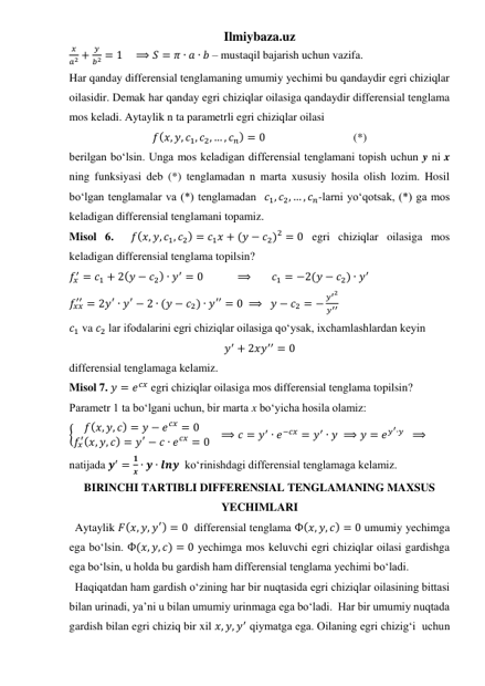 Ilmiybaza.uz 
𝑥
𝑎2 +
𝑦
𝑏2 = 1    ⟹ 𝑆 = 𝜋 ∙ 𝑎 ∙ 𝑏 – mustaqil bajarish uchun vazifa.  
Har qanday differensial tenglamaning umumiy yechimi bu qandaydir egri chiziqlar 
oilasidir. Demak har qanday egri chiziqlar oilasiga qandaydir differensial tenglama 
mos keladi. Aytaylik n ta parametrli egri chiziqlar oilasi 
𝑓(𝑥, 𝑦, 𝑐1, 𝑐2, … , 𝑐𝑛) = 0                               (*) 
berilgan boʻlsin. Unga mos keladigan differensial tenglamani topish uchun y ni x 
ning funksiyasi deb (*) tenglamadan n marta xususiy hosila olish lozim. Hosil 
boʻlgan tenglamalar va (*) tenglamadan  𝑐1, 𝑐2, … , 𝑐𝑛-larni yoʻqotsak, (*) ga mos 
keladigan differensial tenglamani topamiz. 
Misol 6.  𝑓(𝑥, 𝑦, 𝑐1, 𝑐2) = 𝑐1𝑥 + (𝑦 − 𝑐2)2 = 0 egri chiziqlar oilasiga mos 
keladigan differensial tenglama topilsin? 
𝑓𝑥
′ = 𝑐1 + 2(𝑦 − 𝑐2) ∙ 𝑦′ = 0            ⟹       𝑐1 = −2(𝑦 − 𝑐2) ∙ 𝑦′   
𝑓𝑥𝑥
′′ = 2𝑦′ ∙ 𝑦′ − 2 ∙ (𝑦 − 𝑐2) ∙ 𝑦′′ = 0  ⟹   𝑦 − 𝑐2 = −
𝑦′2
𝑦′′     
𝑐1 va 𝑐2 lar ifodalarini egri chiziqlar oilasiga qoʻysak, ixchamlashlardan keyin 
𝑦′ + 2𝑥𝑦′′ = 0 
differensial tenglamaga kelamiz. 
Misol 7. 𝑦 = 𝑒𝑐𝑥 egri chiziqlar oilasiga mos differensial tenglama topilsin? 
Parametr 1 ta boʻlgani uchun, bir marta x boʻyicha hosila olamiz: 
{
𝑓(𝑥, 𝑦, 𝑐) = 𝑦 − 𝑒𝑐𝑥 = 0
𝑓𝑥
′(𝑥, 𝑦, 𝑐) = 𝑦′ − 𝑐 ∙ 𝑒𝑐𝑥 = 0    ⟹ 𝑐 = 𝑦′ ∙ 𝑒−𝑐𝑥 = 𝑦′ ∙ 𝑦 ⟹ 𝑦 = 𝑒𝑦′∙𝑦   ⟹ 
natijada 𝒚′ =
𝟏
𝒙 ∙ 𝒚 ∙ 𝒍𝒏𝒚  koʻrinishdagi differensial tenglamaga kelamiz. 
BIRINCHI TARTIBLI DIFFERENSIAL TENGLAMANING MAXSUS 
YECHIMLARI 
  Aytaylik 𝐹(𝑥, 𝑦, 𝑦′) = 0  differensial tenglama Ф(𝑥, 𝑦, 𝑐) = 0 umumiy yechimga 
ega boʻlsin. Ф(𝑥, 𝑦, 𝑐) = 0 yechimga mos keluvchi egri chiziqlar oilasi gardishga 
ega boʻlsin, u holda bu gardish ham differensial tenglama yechimi boʻladi.  
  Haqiqatdan ham gardish oʻzining har bir nuqtasida egri chiziqlar oilasining bittasi 
bilan urinadi, yaʼni u bilan umumiy urinmaga ega boʻladi.  Har bir umumiy nuqtada 
gardish bilan egri chiziq bir xil 𝑥, 𝑦, 𝑦′ qiymatga ega. Oilaning egri chizigʻi  uchun 
