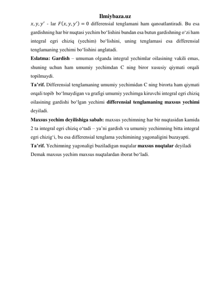 Ilmiybaza.uz 
𝑥, 𝑦, 𝑦′ - lar 𝐹(𝑥, 𝑦, 𝑦′) = 0 differensial tenglamani ham qanoatlantiradi. Bu esa 
gardishning har bir nuqtasi yechim boʻlishini bundan esa butun gardishning oʻzi ham 
integral egri chiziq (yechim) boʻlishini, uning tenglamasi esa differensial 
tenglamaning yechimi boʻlishini anglatadi.  
Eslatma: Gardish – umuman olganda integral yechimlar oilasining vakili emas, 
shuning uchun ham umumiy yechimdan C ning biror xususiy qiymati orqali 
topilmaydi. 
Taʼrif. Differensial tenglamaning umumiy yechimidan C ning birorta ham qiymati 
orqali topib  boʻlmaydigan va grafigi umumiy yechimga kiruvchi integral egri chiziq 
oilasining gardishi boʻlgan yechimi differensial tenglamaning maxsus yechimi 
deyiladi.  
Maxsus yechim deyilishiga sabab: maxsus yechimning har bir nuqtasidan kamida 
2 ta integral egri chiziq oʻtadi – yaʼni gardish va umumiy yechimning bitta integral 
egri chizigʻi, bu esa differensial tenglama yechimining yagonaligini buzayapti.  
Taʼrif. Yechimning yagonaligi buziladigan nuqtalar maxsus nuqtalar deyiladi 
Demak maxsus yechim maxsus nuqtalardan iborat boʻladi. 
 
 
