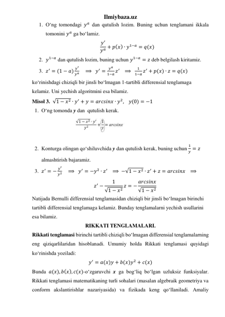 Ilmiybaza.uz 
1. Oʻng tomondagi 𝑦𝑎 dan qutulish lozim. Buning uchun tenglamani ikkala 
tomonini 𝑦𝑎 ga boʻlamiz. 
𝑦′
𝑦𝑎 + 𝑝(𝑥) ∙ 𝑦1−𝑎 = 𝑞(𝑥) 
2. 𝑦1−𝑎 dan qutulish lozim, buning uchun 𝑦1−𝑎 = 𝑧 deb belgilash kiritamiz.  
3. 𝑧′ = (1 − 𝑎) 𝑦′
𝑦𝑎     ⟹  𝑦′ =
𝑦𝑎
1−𝑎 𝑧′    ⟹  
1
1−𝑎 𝑧′ + 𝑝(𝑥) ∙ 𝑧 = 𝑞(𝑥) 
koʻrinishdagi chiziqli bir jinsli boʻlmagan 1-tartibli differensial tenglamaga 
kelamiz. Uni yechish algoritmini esa bilamiz. 
Misol 3.  √1 − 𝑥2 ∙ 𝑦′ + 𝑦 = 𝑎𝑟𝑐𝑠𝑖𝑛𝑥 ∙ 𝑦2,    𝑦(0) = −1 
1. Oʻng tomonda y dan  qutulish kerak. 
 
 
 
2. Konturga olingan qoʻshiluvchida y dan qutulish kerak, buning uchun 
1
𝑦 = 𝑧 
almashtirish bajaramiz. 
3. 𝑧′ = −
𝑦′
𝑦2     ⟹  𝑦′ = −𝑦2 ∙ 𝑧′    ⟹ −√1 − 𝑥2 ∙ 𝑧′ + 𝑧 = 𝑎𝑟𝑐𝑠𝑖𝑛𝑥   ⟹    
𝑧′ −
1
√1 − 𝑥2 𝑧 = − 𝑎𝑟𝑐𝑠𝑖𝑛𝑥
√1 − 𝑥2 
Natijada Bernulli differensial tenglamasidan chiziqli bir jinsli boʻlmagan birinchi 
tartibli differensial tenglamaga kelamiz. Bunday tenglamalarni yechish usullarini 
esa bilamiz. 
RIKKATI TENGLAMALARI. 
Rikkati tenglamasi birinchi tartibli chiziqli boʻlmagan differensial tenglamalarning 
eng qiziqarlilaridan hisoblanadi. Umumiy holda Rikkati tenglamasi quyidagi 
koʻrinishda yoziladi: 
𝑦′ = 𝑎(𝑥)𝑦 + 𝑏(𝑥)𝑦2 + 𝑐(𝑥) 
Bunda 𝑎(𝑥), 𝑏(𝑥), 𝑐(𝑥)-oʻzgaruvchi x ga bogʻliq boʻlgan uzluksiz funksiyalar. 
Rikkati tenglamasi matematikaning turli sohalari (masalan algebraik geometriya va 
conform akslantirishlar nazariyasida) va fizikada keng qoʻllaniladi. Amaliy 
