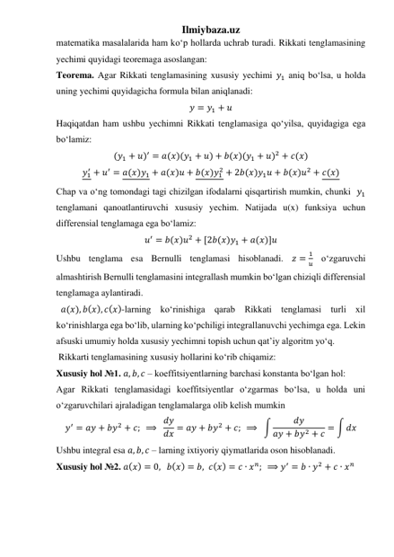 Ilmiybaza.uz 
matematika masalalarida ham koʻp hollarda uchrab turadi. Rikkati tenglamasining 
yechimi quyidagi teoremaga asoslangan: 
Teorema. Agar Rikkati tenglamasining xususiy yechimi 𝑦1 aniq boʻlsa, u holda 
uning yechimi quyidagicha formula bilan aniqlanadi: 
𝑦 = 𝑦1 + 𝑢 
Haqiqatdan ham ushbu yechimni Rikkati tenglamasiga qoʻyilsa, quyidagiga ega 
boʻlamiz: 
(𝑦1 + 𝑢)′ = 𝑎(𝑥)(𝑦1 + 𝑢) + 𝑏(𝑥)(𝑦1 + 𝑢)2 + 𝑐(𝑥) 
𝑦1
′ + 𝑢′ = 𝑎(𝑥)𝑦1 + 𝑎(𝑥)𝑢 + 𝑏(𝑥)𝑦1
2 + 2𝑏(𝑥)𝑦1𝑢 + 𝑏(𝑥)𝑢2 + 𝑐(𝑥) 
Chap va oʻng tomondagi tagi chizilgan ifodalarni qisqartirish mumkin, chunki  𝑦1 
tenglamani qanoatlantiruvchi xususiy yechim. Natijada u(x) funksiya uchun 
differensial tenglamaga ega boʻlamiz: 
𝑢′ = 𝑏(𝑥)𝑢2 + [2𝑏(𝑥)𝑦1 + 𝑎(𝑥)]𝑢 
Ushbu tenglama esa Bernulli tenglamasi hisoblanadi. 𝑧 =
1
𝑢 oʻzgaruvchi 
almashtirish Bernulli tenglamasini integrallash mumkin boʻlgan chiziqli differensial 
tenglamaga aylantiradi. 
  𝑎(𝑥), 𝑏(𝑥), 𝑐(𝑥)-larning koʻrinishiga qarab Rikkati tenglamasi turli xil 
koʻrinishlarga ega boʻlib, ularning koʻpchiligi integrallanuvchi yechimga ega. Lekin 
afsuski umumiy holda xususiy yechimni topish uchun qatʼiy algoritm yoʻq.  
 Rikkarti tenglamasining xususiy hollarini koʻrib chiqamiz: 
Xususiy hol №1. 𝑎, 𝑏, 𝑐 – koeffitsiyentlarning barchasi konstanta boʻlgan hol: 
Agar Rikkati tenglamasidagi koeffitsiyentlar oʻzgarmas boʻlsa, u holda uni 
oʻzgaruvchilari ajraladigan tenglamalarga olib kelish mumkin 
𝑦′ = 𝑎𝑦 + 𝑏𝑦2 + 𝑐;  ⟹  𝑑𝑦
𝑑𝑥 = 𝑎𝑦 + 𝑏𝑦2 + 𝑐;  ⟹  ∫
𝑑𝑦
𝑎𝑦 + 𝑏𝑦2 + 𝑐 = ∫ 𝑑𝑥 
Ushbu integral esa 𝑎, 𝑏, 𝑐 – larning ixtiyoriy qiymatlarida oson hisoblanadi.  
Xususiy hol №2. 𝑎(𝑥) = 0,   𝑏(𝑥) = 𝑏, 𝑐(𝑥) = 𝑐 ∙ 𝑥𝑛;  ⟹ 𝑦′ = 𝑏 ∙ 𝑦2 + 𝑐 ∙ 𝑥𝑛 
