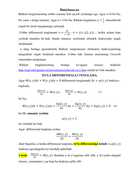 Ilmiybaza.uz 
Rikkati tenglamasining ushbu xusuaiy holi ajoyib yechimga ega. Agar n=0 boʻlsa, 
biz yana 1-holga kelamiz. Agar n=-2 boʻlsa, Rikkati tenglamasi 𝑦 =
1
𝑧  almashtirish 
orqali bir jinsli tengalamaga aylanadi. 
 Ushbu differensial tenglamani 𝑛 =
4𝑘
1−2𝑘 ;   𝑘 = ±1; ±2; ±3; … holler uchun ham 
yechish mumkin boʻladi, bunda umumiy yechimlar silindrik funksiyalar orqali 
ifodalanadi.  
  n ning boshqa qiymatlarida Rikkati tenglamasini elementar funksiyalarning 
integrallari orqali ifodalash mumkin. Ushbu fakt fransuz matematigi J.Liuvill 
tomonidan aniqlangan.  
 Rikkati 
tenglamasining 
boshqa 
koʻpgina 
xususiy 
hollarini 
http://eqworld.ipmnet.ru/en/solutions/ode/ode-toc1.htm saytda koʻrish mumkin.   
TOʻLA DIFFERENSIALLI TENGLAMA. 
Agar 𝑀(𝑥, 𝑦)𝑑𝑥 + 𝑁(𝑥, 𝑦)𝑑𝑦 = 0 differensial tenglamada ∃𝑧 = 𝜑(𝑥, 𝑦) funksiya 
topilsaki,  
𝜕𝜑(𝑥,𝑦)
𝜕𝑥
= 𝑀(𝑥, 𝑦),       
𝜕𝜑(𝑥,𝑦)
𝜕𝑦
= 𝑁(𝑥, 𝑦)               (*) 
boʻlsa,  
𝑀(𝑥, 𝑦)𝑑𝑥 + 𝑁(𝑥, 𝑦)𝑑𝑦 = 𝜕𝜑(𝑥, 𝑦)
𝜕𝑥
𝑑𝑥 + 𝜕𝜑(𝑥, 𝑦)
𝜕𝑦
𝑑𝑦 = 𝑑𝜑(𝑥, 𝑦) = 0   ⟹ 
boʻlib, umumiy yechim 
𝜑(𝑥, 𝑦) = 𝐶 
koʻrinishda boʻladi. 
Agar  differensial tenglama uchun 
𝜕𝑀(𝑥, 𝑦)
𝜕𝑦
= 𝜕𝑁(𝑥, 𝑦)
𝜕𝑥
 
shart bajarilsa, u holda differensial tenglama toʻla differensialga keladi va 𝜑(𝑥, 𝑦) 
funksiya quyidagicha koʻrinishda qidiriladi: 
1-usul:   
𝜕𝜑(𝑥,𝑦)
𝜕𝑥
= 𝑀(𝑥, 𝑦) shartdan y ni oʻzgarmas deb olib, x boʻyicha integral 
olamiz, constantani y ga bogʻliq funksiya qilib olib  
