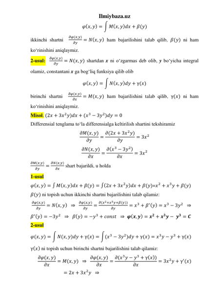 Ilmiybaza.uz 
𝜑(𝑥, 𝑦) = ∫ 𝑀(𝑥, 𝑦)𝑑𝑥 + 𝛽(𝑦) 
ikkinchi shartni  
𝜕𝜑(𝑥,𝑦)
𝜕𝑦
= 𝑁(𝑥, 𝑦) ham bajarilishini talab qilib, 𝛽(𝑦) ni ham 
koʻrinishini aniqlaymiz. 
2-usul:  
𝜕𝜑(𝑥,𝑦)
𝜕𝑦
= 𝑁(𝑥, 𝑦) shartdan x ni oʻzgarmas deb olib, y boʻyicha integral 
olamiz, constantani x ga bogʻliq funksiya qilib olib  
𝜑(𝑥, 𝑦) = ∫ 𝑁(𝑥, 𝑦)𝑑𝑦 + γ(𝑥) 
birinchi shartni  
𝜕𝜑(𝑥,𝑦)
𝜕𝑥
= 𝑀(𝑥, 𝑦) ham bajarilishini talab qilib, γ(𝑥) ni ham 
koʻrinishini aniqlaymiz. 
Misol. (2𝑥 + 3𝑥2𝑦)𝑑𝑥 + (𝑥3 − 3𝑦2)𝑑𝑦 = 0 
Differensial tenglama toʻla differensialga keltirilish shartini tekshiramiz 
𝜕𝑀(𝑥, 𝑦)
𝜕𝑦
= 𝜕(2𝑥 + 3𝑥2𝑦)
𝜕𝑦
= 3𝑥2 
𝜕𝑁(𝑥, 𝑦)
𝜕𝑥
= 𝜕(𝑥3 − 3𝑦2)
𝜕𝑥
= 3𝑥2 
𝜕𝑀(𝑥,𝑦)
𝜕𝑦
=
𝜕𝑁(𝑥,𝑦)
𝜕𝑥
 shart bajarildi, u holda 
1-usul 
𝜑(𝑥, 𝑦) = ∫ 𝑀(𝑥, 𝑦)𝑑𝑥 + 𝛽(𝑦) = ∫(2𝑥 + 3𝑥2𝑦)𝑑𝑥 + 𝛽(𝑦)=𝑥2 + 𝑥3𝑦 + 𝛽(𝑦) 
𝛽(𝑦) ni topish uchun ikkinchi shartni bajarilishini talab qilamiz: 
 
𝜕𝜑(𝑥,𝑦)
𝜕𝑦
= 𝑁(𝑥, 𝑦)  ⇒  
𝜕𝜑(𝑥,𝑦)
𝜕𝑦
=
𝜕(𝑥2+𝑥3𝑦+𝛽(𝑦))
𝜕𝑦
= 𝑥3 + 𝛽′(𝑦) = 𝑥3 − 3𝑦2   ⇒ 
𝛽′(𝑦) = −3𝑦2   ⇒   𝛽(𝑦) = −𝑦3 + 𝑐𝑜𝑛𝑠𝑡  ⇒  𝝋(𝒙, 𝒚) = 𝒙𝟐 + 𝒙𝟑𝒚 − 𝒚𝟑 = 𝑪 
2-usul 
𝜑(𝑥, 𝑦) = ∫ 𝑁(𝑥, 𝑦)𝑑𝑦 + γ(𝑥) = ∫(𝑥3 − 3𝑦2)𝑑𝑦 + γ(𝑥) = 𝑥3𝑦 − 𝑦3 + γ(𝑥) 
γ(𝑥) ni topish uchun birinchi shartni bajarilishini talab qilamiz: 
𝜕𝜑(𝑥, 𝑦)
𝜕𝑥
= 𝑀(𝑥, 𝑦)  ⇒  𝜕𝜑(𝑥, 𝑦)
𝜕𝑥
= 𝜕(𝑥3𝑦 − 𝑦3 + γ(𝑥))
𝜕𝑥
= 3𝑥2𝑦 + γ′(𝑥)
= 2𝑥 + 3𝑥2𝑦  ⇒ 
