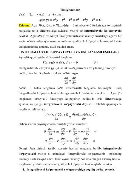 Ilmiybaza.uz 
γ′(𝑥) = 2𝑥  ⇒ γ(𝑥) = 𝑥2 + 𝑐𝑜𝑛𝑠𝑡   
𝝋(𝒙, 𝒚) = 𝒙𝟑𝒚 − 𝒚𝟑 + 𝒙𝟐 = 𝒙𝟐 + 𝒙𝟑𝒚 − 𝒚𝟑 = 𝑪 
Eslatma: Agar 𝑀(𝑥, 𝑦)𝑑𝑥 + 𝑁(𝑥, 𝑦)𝑑𝑦 = 0 ni m(x,y)≢ 0 funksiyaga koʻpaytirish 
natijasida toʻla differensialga aylansa, m(x,y) ga integrallovchi koʻpaytuvchi 
deyiladi. Agar M(x,y) va N(x,y) funksiyalar uzluksiz xususiy hosilalarga ega va bir 
vaqtni oʻzida nolga aylanmasa, u holda integrallovchi koʻpaytuvchi mavjud. Lekin 
uni qidirishning umumiy usuli mavjud emas.  
INTEGRALLOVCHI KOʻPAYTUVCHI VA UNI TANLASH USULLARI. 
Aytaylik quyidagicha differensial tenglama 
𝑃(𝑥, 𝑦)𝑑𝑥 + 𝑄(𝑥, 𝑦)𝑑𝑦 = 0                     (*) 
 berilgan boʻlib, P(x,y) va Q(x,y) lar ikkita oʻzgaruvchi x va y larning funksiyasi 
boʻlib, biror bir D sohada uzluksiz boʻlsin. Agar 
𝜕𝑄
𝜕𝑥 ≠ 𝜕𝑃
𝜕𝑦 
boʻlsa, u holda tenglama toʻla differensialli tenglama boʻlmaydi. Biroq 
integrallovchi koʻpaytuvchini tanlashga urinib koʻrishimiz mumkin.   Agar (*) 
tenglamani m(x,y)≢ 0 funksiyaga koʻpaytirish natijasida toʻla differensialga 
aylansa, m(x,y) ga integrallovchi koʻpaytuvchi deyiladi. U holda quyidagicha 
tenglik oʻrinli boʻladi: 
𝜕(𝑚(𝑥, 𝑦)𝑄(𝑥, 𝑦))
𝜕𝑥
= 𝜕(𝑚(𝑥, 𝑦)𝑃(𝑥, 𝑦))
𝜕𝑦
 
Ushbu shartni quyidagicha koʻrinishda yozish mumkin: 
𝑄 ∙ 𝜕𝑚
𝜕𝑥 + 𝑚 ∙ 𝜕𝑄
𝜕𝑥 = 𝑃 ∙ 𝜕𝑚
𝜕𝑦 + 𝑚 ∙ 𝜕𝑃
𝜕𝑦      ⇒ 
𝑄 ∙ 𝜕𝑚
𝜕𝑥 − 𝑃 ∙ 𝜕𝑚
𝜕𝑦 = 𝑚 ∙ (𝜕𝑃
𝜕𝑦 − 𝜕𝑄
𝜕𝑥)     ⇒ 
Oxirgi ifoda birinchi tartibli xususiy hosilali tenglama boʻlib, integrallovchi 
koʻpaytuvchi m(x,y) ni aninqlaydi. Integrallovchi koʻpaytuvchini topishning 
umumiy usuli mavjud emas, lekin ayrim xususiy hollarda olingan xususiy hosilali 
tenglamani yechib, natijada integrallovchi koʻpaytuvchini aniqlash mumkin. 
1. Integrallovchi koʻpaytuvchi x oʻzgaruvchiga bogʻliq boʻlsa: m=m(x) 
