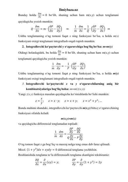 Ilmiybaza.uz 
Bunday holda 
𝜕𝑚
𝜕𝑦 = 0 boʻlib, shuning uchun ham m(x,y) uchun tenglamani 
quyidagicha yozish mumkin: 
𝑄 ∙ 𝜕𝑚
𝜕𝑥 = 𝑚 ∙ (𝜕𝑃
𝜕𝑥 − 𝜕𝑄
𝜕𝑦)     ⇒       1
𝑚 ∙ 𝜕𝑚
𝜕𝑥 = 1
𝑄 ∙ (𝜕𝑃
𝜕𝑦 − 𝜕𝑄
𝜕𝑥)  ⇒ 
Ushbu tenglamaning oʻng tomoni faqat x ning funksiyasi boʻlsa, u holda m(x) 
funksiyani oxirgi tenglamani integrallash orqali topish mumkin. 
2. Integrallovchi koʻpaytuvchi y oʻzgaruvchiga bogʻliq boʻlsa: m=m(y) 
Oldingi holatdagidek, bu holda 
𝜕𝑚
𝜕𝑥 = 0 boʻlib, shuning uchun ham m(x,y) uchun 
tenglamani quyidagicha yozish mumkin: 
1
𝑚 ∙ 𝜕𝑚
𝜕𝑦 = − 1
𝑃 ∙ (𝜕𝑃
𝜕𝑦 − 𝜕𝑄
𝜕𝑥) 
Ushbu tenglamaning oʻng tomoni faqat y ning funksiyasi boʻlsa, u holda m(y) 
funksiyani oxirgi tenglamani integrallash orqali topish mumkin. 
3. Integrallovchi koʻpaytuvchi x va y oʻzgaruvchilarning aniq bir 
kombinatsiyalariga bogʻliq bolsa: m=m(z(x,y)) 
Yangi z(x,y) funksiya masalan quyidagicha koʻrinishlarda boʻlishi mumkin: 
𝑧 = 𝑥
𝑦 ;       𝑧 = 𝑥 ∙ 𝑦;       𝑧 = 𝑥 + 𝑦;        𝑧 = 𝑥2 + 𝑦2; … 
Bunda muhimi shundaki, integrallovchi koʻpaytuvchi m(x,y) bitta z oʻzgaruvchining 
funksiyasi sifatida keladi: 
m(x,y)=m(z) 
va quyidagicha differensial tenglamadan topiladi: 
1
𝑚 ∙ 𝑑𝑚
𝑑𝑧 =
𝜕𝑃
𝜕𝑦 − 𝜕𝑄
𝜕𝑥
𝑄 𝜕𝑧
𝜕𝑥 − 𝑃 𝜕𝑧
𝜕𝑦
 
Oʻng tomon faqat z ga bogʻliq va maxraj nolga teng emas deb faraz qilinadi. 
Misol. (1 + 𝑦2)𝑑𝑥 + 𝑥𝑦𝑑𝑦 = 0 differensial tenglama yechhilsin. 
Boshlanishida tenglama toʻla differensialli tenglama ekanligini tekshiramiz: 
𝜕𝑄
𝜕𝑥 = 𝜕
𝜕𝑥 (𝑥𝑦) = 𝑦;                   𝜕𝑃
𝜕𝑦 = 𝜕
𝜕𝑦 (1 + 𝑦2) = 2𝑦 
