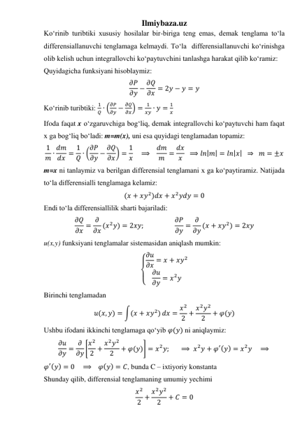 Ilmiybaza.uz 
Koʻrinib turibtiki xususiy hosilalar bir-biriga teng emas, demak tenglama toʻla 
differensiallanuvchi tenglamaga kelmaydi. Toʻla  differensiallanuvchi koʻrinishga 
olib kelish uchun integrallovchi koʻpaytuvchini tanlashga harakat qilib koʻramiz: 
Quyidagicha funksiyani hisoblaymiz: 
𝜕𝑃
𝜕𝑦 − 𝜕𝑄
𝜕𝑥 = 2𝑦 − 𝑦 = 𝑦 
Koʻrinib turibtiki: 
1
𝑄 ∙ (
𝜕𝑃
𝜕𝑦 −
𝜕𝑄
𝜕𝑥) =
1
𝑥𝑦 ∙ 𝑦 =
1
𝑥 
Ifoda faqat x oʻzgaruvchiga bogʻliq, demak integrallovchi koʻpaytuvchi ham faqat 
x ga bogʻliq boʻladi: m=m(x), uni esa quyidagi tenglamadan topamiz: 
1
𝑚 ∙ 𝑑𝑚
𝑑𝑥 = 1
𝑄 ∙ (𝜕𝑃
𝜕𝑦 − 𝜕𝑄
𝜕𝑥) = 1
𝑥     ⟹   𝑑𝑚
𝑚 = 𝑑𝑥
𝑥   ⟹ 𝑙𝑛|𝑚| = 𝑙𝑛|𝑥|  ⇒   𝑚 = ±𝑥 
m=x ni tanlaymiz va berilgan differensial tenglamani x ga koʻpaytiramiz. Natijada 
toʻla differensialli tenglamaga kelamiz: 
(𝑥 + 𝑥𝑦2)𝑑𝑥 + 𝑥2𝑦𝑑𝑦 = 0 
Endi toʻla differensiallilik sharti bajariladi: 
𝜕𝑄
𝜕𝑥 = 𝜕
𝜕𝑥 (𝑥2𝑦) = 2𝑥𝑦;                   𝜕𝑃
𝜕𝑦 = 𝜕
𝜕𝑦 (𝑥 + 𝑥𝑦2) = 2𝑥𝑦 
u(x,y) funksiyani tenglamalar sistemasidan aniqlash mumkin: 
{
 
 𝜕𝑢
𝜕𝑥 = 𝑥 + 𝑥𝑦2
𝜕𝑢
𝜕𝑦 = 𝑥2𝑦
 
Birinchi tenglamadan 
𝑢(𝑥, 𝑦) = ∫(𝑥 + 𝑥𝑦2) 𝑑𝑥 = 𝑥2
2 + 𝑥2𝑦2
2
+ 𝜑(𝑦) 
Ushbu ifodani ikkinchi tenglamaga qoʻyib 𝜑(𝑦) ni aniqlaymiz: 
𝜕𝑢
𝜕𝑦 = 𝜕
𝜕𝑦 [𝑥2
2 + 𝑥2𝑦2
2
+ 𝜑(𝑦)] = 𝑥2𝑦;       ⟹ 𝑥2𝑦 + 𝜑′(𝑦) = 𝑥2𝑦    ⟹  
𝜑′(𝑦) = 0    ⟹    𝜑(𝑦) = 𝐶, bunda C – ixtiyoriy konstanta 
Shunday qilib, differensial tenglamaning umumiy yechimi 
𝑥2
2 + 𝑥2𝑦2
2
+ 𝐶 = 0 
