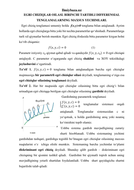 Ilmiybaza.uz 
EGRI CHIZIQLAR OILASI. BIRINCHI TARTIBLI DIFFERENSIAL 
TENGLAMALARNING MAXSUS YECHIMLARI. 
   Egri chiziq tenglamasi umumiy holda  f(x,y)=0 tenglama bilan aniqlanadi. Ayrim 
hollarda egri chiziqlarga bitta yoki bir nechta parametrlar qoʻshishadi. Parametrlarga 
turli xil qiymatlar berish mumkin. Egri chiziq ifodasida bitta parameter kirgan holni 
koʻrib chiqamiz:  
𝑓(𝑥, 𝑦, 𝑐) = 0                                (1) 
Parametr ixtiyoriy 𝑐0 qiymat qabul qiladi va qandaydir 𝑓(𝑥, 𝑦, 𝑐0) = 0 egri chiziqni 
aniqlaydi. C parameter oʻzgarganda egri chiziq shaklini  va XOY tekislikdagi 
joylashuvini oʻzgartiradi.  
Taʼrif 1. 𝑓(𝑥, 𝑦, 𝑐) = 0 tenglama bilan aniqlanadigan barcha egri chiziqlar 
majmuasiga bir parametrli egri chiziqlar oilasi deyiladi, tenglamaning oʻziga esa 
egri chiziqlar oilasining tenglamasi deyiladi. 
Taʼrif 2. Har bir nuqtasida egri chiziqlar oilasining bitta egri chizigʻi bilan 
urinadigan egri chiziqqa berilgan egri chiziqlar oilasining gardishi deyiladi.  
  Gardishning parametrik tenglamasi  
{ 𝑓(𝑥, 𝑦, 𝑐) = 0
𝑓𝑐
′(𝑥, 𝑦, 𝑐) = 0 
tenglamalar 
sistemasi 
orqali 
aniqlanadi. 
Tenglamalar 
sistemasidan 
c 
ni 
yoʻqotsak, u holda gardishning aniq yoki noaniq 
koʻrinishini topib olamiz.   
 Ushbu sistema gardish mavjudligining zaruriy 
sharti hisoblanadi. Ushbu sistemaning yechimi 
gardishdan tashqari, gardishga tegishli boʻlmagan egri chiziqlar oilasining maxsus 
nuqtalarini oʻz  ichiga olishi mumkin.  Sistemaning barcha yechimlar toʻplami 
diskriminant egri chiziq deyiladi. Shunday qilib gardish – diskriminant egri 
chiziqning bir qismini tashkil qiladi.  Gardishni bir qiymatli topish uchun uning 
mavjudligining yetarli shartidan foydalaniladi. Ushbu  shart quyidagicha shartni 
bajarilishi talab qiladi: 
