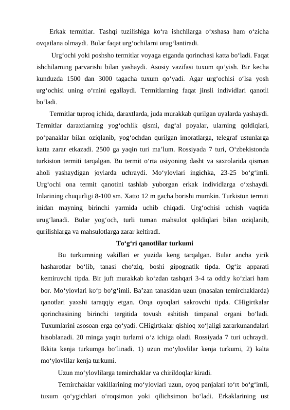 Erkak  termitlar.  Tashqi  tuzilishiga  ko‘ra  ishchilarga  o‘xshasa  ham  o‘zicha
ovqatlana olmaydi. Bular faqat urg‘ochilarni urug‘lantiradi.
 Urg‘ochi yoki poshsho termitlar voyaga etganda qorinchasi katta bo‘ladi. Faqat
ishchilarning parvarishi bilan yashaydi. Asosiy vazifasi tuxum qo‘yish. Bir kecha
kunduzda  1500  dan  3000  tagacha  tuxum  qo‘yadi.  Agar  urg‘ochisi  o‘lsa  yosh
urg‘ochisi  uning  o‘rnini  egallaydi.  Termitlarning  faqat  jinsli  individlari  qanotli
bo‘ladi. 
Termitlar tuproq ichida, daraxtlarda, juda murakkab qurilgan uyalarda yashaydi.
Termitlar  daraxtlarning  yog‘ochlik  qismi,  dag‘al  poyalar,  ularning  qoldiqlari,
po‘panaklar bilan oziqlanib, yog‘ochdan qurilgan imoratlarga, telegraf ustunlarga
katta zarar etkazadi. 2500 ga yaqin turi ma’lum. Rossiyada 7 turi, O‘zbekistonda
turkiston termiti tarqalgan. Bu termit o‘rta osiyoning dasht va saxrolarida qisman
aholi  yashaydigan  joylarda  uchraydi.  Mo‘ylovlari  ingichka,  23-25  bo‘g‘imli.
Urg‘ochi  ona  termit  qanotini  tashlab  yuborgan  erkak  individlarga  o‘xshaydi.
Inlarining chuqurligi 8-100 sm. Xatto 12 m gacha borishi mumkin. Turkiston termiti
inidan  mayning  birinchi  yarmida  uchib  chiqadi.  Urg‘ochisi  uchish  vaqtida
urug‘lanadi.  Bular  yog‘och,  turli  tuman  mahsulot  qoldiqlari  bilan  oziqlanib,
qurilishlarga va mahsulotlarga zarar keltiradi. 
To‘g‘ri qanotlilar turkumi
Bu  turkumning  vakillari  er  yuzida  keng  tarqalgan.  Bular  ancha  yirik
hasharotlar  bo‘lib,  tanasi  cho‘ziq,  boshi  gipognatik  tipda.  Og‘iz  apparati
kemiruvchi tipda. Bir juft murakkab ko‘zdan tashqari 3-4 ta oddiy ko‘zlari ham
bor. Mo‘ylovlari ko‘p bo‘g‘imli. Ba’zan tanasidan uzun (masalan temirchaklarda)
qanotlari  yaxshi  taraqqiy  etgan.  Orqa  oyoqlari  sakrovchi  tipda.  CHigirtkalar
qorinchasining  birinchi  tergitida  tovush  eshitish  timpanal  organi  bo‘ladi.
Tuxumlarini asosoan erga qo‘yadi. CHigirtkalar qishloq xo‘jaligi zararkunandalari
hisoblanadi. 20 minga yaqin turlarni o‘z ichiga oladi. Rossiyada 7 turi uchraydi.
Ikkita kenja turkumga bo‘linadi. 1) uzun mo‘ylovlilar kenja turkumi, 2) kalta
mo‘ylovlilar kenja turkumi. 
Uzun mo‘ylovlilarga temirchaklar va chirildoqlar kiradi. 
Temirchaklar vakillarining mo‘ylovlari uzun, oyoq panjalari to‘rt bo‘g‘imli,
tuxum  qo‘ygichlari  o‘roqsimon  yoki  qilichsimon  bo‘ladi.  Erkaklarining  ust
