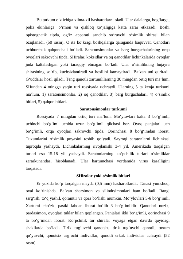 Bu turkum o‘z ichiga xilma-xil hasharotlarni oladi. Ular dalalarga, bog‘larga,
poliz  ekinlariga,  o‘rmon  va  qishloq  xo‘jaligiga  katta  zarar  etkazadi.  Boshi
opistognatik  tipda,  og‘iz  apparati  sanchib  so‘ruvchi  o‘simlik  shirasi  bilan
oziqlanadi. (50 rasm). O‘rta ko‘kragi boshqalarga qaraganda baquvvat. Qanotlari
uchburchak qalqonchali bo‘ladi. Saratonsimonlar va barg burgachalarining orqa
oyoqlari sakrovchi tipda. SHiralar, koksidlar va oq qanotlilar lichinkalarida oyoqlar
juda  kaltalashgan  yoki  taraqqiy  etmagan  bo‘ladi.  Ular  o‘simlikning  hujayra
shirasining so‘rib, kuchsizlantiradi va hosilini kamaytiradi. Ba’zan uni quritadi.
G‘uddalar hosil qiladi. Teng qanotli xartumlilarning 30 mingdan ortiq turi ma’lum.
SHundan 4 mingga yaqin turi rossiyada uchraydi. Ularning 5 ta kenja turkumi
ma’lum. 1) saratonsimonlar. 2) oq qanotlilar, 3) barg burgachalari, 4) o‘simlik
bitlari, 5) qalqon bitlari. 
Saratonsimonlar turkumi
Rossiyada  7 mingdan ortiq turi  ma’lum. Mo‘ylovlari  kalta 3 bo‘g‘imli,
uchinchi  bo‘g‘imi  uchida  uzun  bo‘g‘imli  qilchasi  bor.  Oyoq  panjalari  uch
bo‘g‘imli,  orqa  oyoqlari  sakrovchi  tipda.  Qorinchasi  8  bo‘g‘imdan  iborat.
Tuxumlarini  o‘simlik  poyasini  teshib  qo‘yadi.  Sayroqi  saratonlarni  lichinkasi
tuproqda  yashaydi.  Lichinkalarning  rivojlanishi  3-4  yil.  Amerikada  tarqalgan
turlari  esa  15-18  yil  yashaydi.  Saratonlarning  ko‘pchilik  turlari  o‘simliklar
zararkunandasi  hisoblanadi.  Ular  hartumchasi  yordamida  virus  kasalligini
tarqatadi. 
SHiralar yoki o‘simlik bitlari
Er yuzida ko‘p tarqalgan mayda (0,5 mm) hasharotlardir. Tanasi yumshoq,
oval  ko‘rinishda.  Ba’zan  sharsimon  va  silindrsimonlari  ham  bo‘ladi.  Rangi
sarg‘ish, to‘q yashil, qoramtir va qora bo‘lishi mumkin. Mo‘ylovlari 5-6 bo‘g‘imli.
Xartumi  cho‘ziq  pastki  labdan  iborat  bo‘lib  3  bo‘g‘imlidir.  Qanotlari  nozik,
pardasimon, oyoqlari tuklar bilan qoplangan. Panjalari ikki bo‘g‘imli, qorinchasi 9
ta  bo‘g‘imdan  iborat.  Ko‘pchilik  tur  shiralar  voyaga  etgan  davrda  quyidagi
shakllarda  bo‘ladi.  Tirik  tug‘uvchi  qanotsiz,  tirik  tug‘uvchi  qanotli,  tuxum
qo‘yuvchi,  qonotsiz  urg‘ochi  individlar,  qonotli  erkak  individlar  uchraydi  (52
rasm). 
