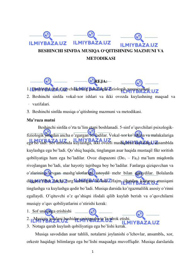 1 
 
 
 
 
 
 
BESHINCHI SINFDA MUSIQA O‘QITISHNING MAZMUNI VA 
METODIKASI 
 
 
REJA: 
1. Beshinchi sinf o’quvchilarining psixologik-fiziologik xususiyatlari. 
2. Beshinchi sinfda vokal-xor ishlari va ikki ovozda kuylashning maqsad va 
vazifalari. 
3. Beshinchi sinfda musiqa o’qitishning mazmuni va metodikasi. 
Ma’ruza matni 
Beshinchi sinfda o’rta ta’lim etapi boshlanadi. 5-sinf o’quvchilari psixologik-
fiziologik jihatdan ancha o’zgargan bo’ladilar. Vokal-xor ko’nikma va malakalariga 
ega bo’ladi. Sof unisonda kuylashga, ikki ovozli mashqlarni kuylashga, ansamblda 
kuylashga ega bo’ladi. Qo’shiq haqida, tinglangan asar haqida mustaqil fikr юritish 
qobiliyatiga ham ega bo’ladilar. Ovoz diapazoni (Do1 – Fa2) ma’lum miqdorda 
rivojlangan bo’ladi, ular hayotiy tajribaga boy bo’ladilar. Fanlarga qiziquvchan va 
o’zlarining sevgan mashg’ulotlariga astoydil mehr bilan qaraydilar. Bolalarda 
diqqat-e’tibor ancha turg’unlashgan bo’ladi. Hajm jihatdan kattaroq musiqani 
tinglashga va kuylashga qodir bo’ladi. Musiqa darsida ko’rgazmalilik asosiy o’rinni 
egallaydi. O’qituvchi o’z qo’shiqni ifodali qilib kuylab berish va o’quvchilarni 
musiqiy o’quv qobiliyatlarini o’stirishi kerak: 
1. Sof unisonga erishishi 
2.  Musiqiy jumlani boshidan oxirigacha to’la idrok etishi. 
3. Notaga qarab kuylash qobiliyatiga ega bo’lishi kerak. 
Musiqa savodidan asar tahlili, notalarni joylanishi o’lchovlar, ansamblь, xor, 
orkestr haqidagi bilimlarga ega bo’lishi maqsadga muvoffiqdir. Musiqa darslarida 
