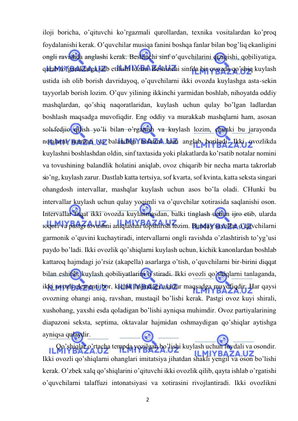 2 
 
 
iloji boricha, o’qituvchi ko’rgazmali qurollardan, texnika vositalardan ko’proq 
foydalanishi kerak. O’quvchilar musiqa fanini boshqa fanlar bilan bog’liq ekanligini 
ongli ravishda anglashi kerak. Beshinchi sinf o’quvchilarini qiziqishi, qobiliyatiga, 
qarab to’garaklarga jalb etilishi lozim. Beshinchi sinfda bir ovozda qo’shiq kuylash 
ustida ish olib borish davridayoq, o’quvchilarni ikki ovozda kuylashga asta-sekin 
tayyorlab borish lozim. O’quv yilining ikkinchi yarmidan boshlab, nihoyatda oddiy 
mashqlardan, qo’shiq naqoratlaridan, kuylash uchun qulay bo’lgan ladlardan 
boshlash maqsadga muvofiqdir. Eng oddiy va murakkab mashqlarni ham, asosan 
solьfedjio qilish yo’li bilan o’rganish va kuylash lozim, chunki bu jarayonda 
notalarni nomlari va balandligi holatini ham anglab boriladi. Ikki ovozlikda 
kuylashni boshlashdan oldin, sinf taxtasida yoki plakatlarda ko’rsatib notalar nomini 
va tovushining balandlik holatini aniqlab, ovoz chiqarib bir necha marta takrorlab 
so’ng, kuylash zarur. Dastlab katta tertsiya, sof kvarta, sof kvinta, katta seksta singari 
ohangdosh intervallar, mashqlar kuylash uchun asos bo’la oladi. CHunki bu 
intervallar kuylash uchun qulay yoqimli va o’quvchilar xotirasida saqlanishi oson. 
Intervallar faqat ikki ovozda kuylanmasdan, balki tinglash uchun ijro etib, ularda 
юqori va pastgi tovushni aniqlashni topshirish lozim. Bunday savollar o’quvchilarni 
garmonik o’quvini kuchaytiradi, intervallarni ongli ravishda o’zlashtirish to’yg’usi 
paydo bo’ladi. Ikki ovozlik qo’shiqlarni kuylash uchun, kichik kanonlardan boshlab 
kattaroq hajmdagi jo’rsiz (akapella) asarlarga o’tish, o’quvchilarni bir-birini diqqat 
bilan eshitib, kuylash qobiliyatlarini o’stiradi. Ikki ovozli qo’shiqlarni tanlaganda, 
ikki ovozli elementi bor, kichik hajmdagi asarlar maqsadga muvofiqdir. Har qaysi 
ovozning ohangi aniq, ravshan, mustaqil bo’lishi kerak. Pastgi ovoz kuyi shirali, 
xushohang, yaxshi esda qoladigan bo’lishi ayniqsa muhimdir. Ovoz partiyalarining 
diapazoni seksta, septima, oktavalar hajmidan oshmaydigan qo’shiqlar aytishga 
ayniqsa qulaydir.  
Qo’shiqlar o’rtacha tempda yozilgan bo’lishi kuylash uchun foydali va osondir. 
Ikki ovozli qo’shiqlarni ohanglari imitatsiya jihatdan shakli yengil va oson bo’lishi 
kerak. O’zbek xalq qo’shiqlarini o’qituvchi ikki ovozlik qilib, qayta ishlab o’rgatishi 
o’quvchilarni talaffuzi intonatsiyasi va xotirasini rivojlantiradi. Ikki ovozlikni 
