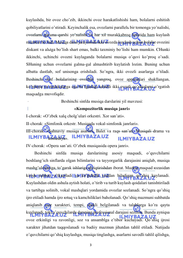 3 
 
 
kuylashda, bir ovoz cho’zib, ikkinchi ovoz harakatlishishi ham, bolalarni eshitish 
qobiliyatlarini o’stiradi. Keyinchalik esa, ovozlarni parallelь bir tomonga yo’nalishi, 
ovozlarni qarama-qarshi yo’nalishi va har xil murakkabroq holatida ham kuylash 
mumkin bo’ladi. Musiqa darsi jarayonida ikki ovozda kuylash uchun bolalar ovozini 
diskant va alьtga bo’lish shart emas, balki taxminiy bo’lishi ham mumkin. CHunki 
ikkinchi, uchinchi ovozni kuylaganda bolalarni musiqa o’quvi ko’proq o’sadi. 
SHuning uchun ovozlarni galma-gal almashtirib kuylatish lozim. Buning uchun 
albatta dastlab, sof unisonga erishiladi. So’ngra, ikki ovozli asarlarga o’tiladi. 
Beshinchi sinf bolalarining ovozlari yangroq, ovoz apparatlari shakllangan, 
ko’nikma va malakalarga ega bo’lganligi sababli ikki ovozli qo’shiqlarni o’rgatish 
maqsadga muvofiqdir. 
Beshinchi sinfda musiqa darslarini yil mavzusi:  
«Kompozitorlik musiqa janri» 
I-chorak: «O’zbek xalq cholg’ulari orkestri. Xor san’ati». 
II-chorak: «Simfonik orkestr. Musiqada vokal-simfonik janrlari». 
III-chorak: «Sahnaviy musiqa asarlari. Balet va raqs san’ati. Musiqali drama va 
komediya». 
IV-chorak: «Opera san’ati. O’zbek musiqasida opera janri». 
Beshinchi sinfda musiqa darslarining asosiy maqsadi, o’quvchilarni 
boshlang’ich sinflarda olgan bilimlarini va tayyorgarlik darajasini aniqlab, musiqa 
mashg’ulotlariga, to’garak ishlariga qiziqtirishdan iborat. Mazkur maqsad юzasidan 
kirish suhbati o’tkaziladi va ko’pchilik yoddan biladigan qo’shiq kuylanadi. 
Kuylashdan oldin ashula aytish holati, o’tirib va turib kuylash qoidalari tanishtiriladi 
va tartibga solinib, vokal mashqlari yordamida ovozlar sozlanadi. So’ngra qo’shiq 
ijro etiladi hamda ijro юtuq va kamchiliklari baholanadi. Qo’shiq mazmuni suhbatda 
aniqlanib asar xarakteri, tempi, shakli belgilanadi va talablarga ko’ra qayta 
kuylanadi, toki o’quvchilarda darsning professional darajasi sezilsin. Bunda ayniqsa 
ovoz erkinligi va ravonligi, soz va ansamblga e’tibor kuchayadi. Qo’shiq ijrosi 
xarakter jihatdan taqqoslanadi va badiiy mazmun jihatdan tahlil etiladi. Natijada 
o’quvchilarni qo’shiq kuylashga, musiqa tinglashga, asarlarni savodli tahlil qilishga, 
