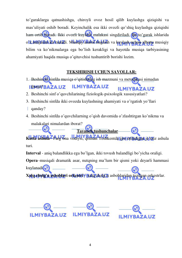 4 
 
 
to’garaklarga qatnashishga, chiroyli ovoz hosil qilib kuylashga qiziqishi va 
mas’uliyati oshib boradi. Keyinchalik esa ikki ovozli qo’shiq kuylashga qiziqishi 
ham ortib boradi. Ikki ovozli kuylash malakasi singdiriladi. Bu to’garak ishlarida 
o’z natijasini ko’rsatadi. Musiqiy asarni tinglash va kuylash uchun albatta musiqiy 
bilim va ko’nikmalarga ega bo’lish kerakligi va hayotda musiqa tarbiyasining 
ahamiyati haqida musiqa o’qituvchisi tushuntirib borishi lozim. 
 
TEKSHIRISH UCHUN SAVOLLAR: 
1. Beshinchi sinfda musiqa o’qitishning ish mazmuni va metodikasi nimadan 
iborat? 
2. Beshinchi sinf o’quvchilarining fiziologik-psixologik xususiyatlari? 
3. Beshinchi sinfda ikki ovozda kuylashning ahamiyati va o’rgatish yo’llari 
qanday? 
4. Beshinchi sinfda o’quvchilarning o’qish davomida o’zlashtirgan ko’nikma va 
malakalari nimalardan iborat? 
Tayanch tushunchalar 
Katta ashula– Farg’ona vodiysi, qisman Toshkentda ijro etiladigan jo’rsiz ashula 
turi. 
Interval - aniq balandlikka ega bo’lgan, ikki tovush balandligi bo’yicha oraligi. 
Opera–musiqali dramatik asar, nutqning ma’lum bir qismi yoki deyarli hammasi 
kuylanadi. 
Xalq cholg’u asboblari orkestri – xalq cholg’u asboblaridan tuzilgan orkestrlar. 
 
 
 
 
 
 
 
 
