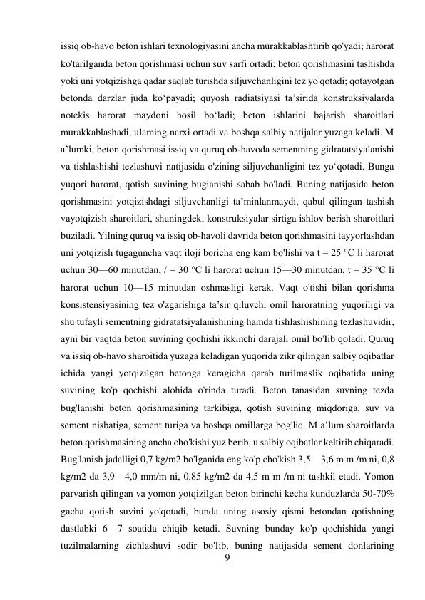 9 
 
issiq ob-havo beton ishlari texnologiyasini ancha murakkablashtirib qo'yadi; harorat 
ko'tarilganda beton qorishmasi uchun suv sarfi ortadi; beton qorishmasini tashishda 
yoki uni yotqizishga qadar saqlab turishda siljuvchanligini tez yo'qotadi; qotayotgan 
betonda darzlar juda ko‘payadi; quyosh radiatsiyasi ta’sirida konstruksiyalarda 
notekis harorat maydoni hosil bo‘ladi; beton ishlarini bajarish sharoitlari 
murakkablashadi, ulaming narxi ortadi va boshqa salbiy natijalar yuzaga keladi. M 
a’lumki, beton qorishmasi issiq va quruq ob-havoda sementning gidratatsiyalanishi 
va tishlashishi tezlashuvi natijasida o'zining siljuvchanligini tez yo‘qotadi. Bunga 
yuqori harorat, qotish suvining bugianishi sabab bo'ladi. Buning natijasida beton 
qorishmasini yotqizishdagi siljuvchanligi ta’minlanmaydi, qabul qilingan tashish 
vayotqizish sharoitlari, shuningdek, konstruksiyalar sirtiga ishlov berish sharoitlari 
buziladi. Yilning quruq va issiq ob-havoli davrida beton qorishmasini tayyorlashdan 
uni yotqizish tugaguncha vaqt iloji boricha eng kam bo'lishi va t = 25 °C li harorat 
uchun 30—60 minutdan, / = 30 °C li harorat uchun 15—30 minutdan, t = 35 °C li 
harorat uchun 10—15 minutdan oshmasligi kerak. Vaqt o'tishi bilan qorishma 
konsistensiyasining tez o'zgarishiga ta’sir qiluvchi omil haroratning yuqoriligi va 
shu tufayli sementning gidratatsiyalanishining hamda tishlashishining tezlashuvidir, 
ayni bir vaqtda beton suvining qochishi ikkinchi darajali omil bo'Iib qoladi. Quruq 
va issiq ob-havo sharoitida yuzaga keladigan yuqorida zikr qilingan salbiy oqibatlar 
ichida yangi yotqizilgan betonga keragicha qarab turilmaslik oqibatida uning 
suvining ko'p qochishi alohida o'rinda turadi. Beton tanasidan suvning tezda 
bug'lanishi beton qorishmasining tarkibiga, qotish suvining miqdoriga, suv va 
sement nisbatiga, sement turiga va boshqa omillarga bog'liq. M a’lum sharoitlarda 
beton qorishmasining ancha cho'kishi yuz berib, u salbiy oqibatlar keltirib chiqaradi. 
Bug'lanish jadalligi 0,7 kg/m2 bo'lganida eng ko'p cho'kish 3,5—3,6 m m /m ni, 0,8 
kg/m2 da 3,9—4,0 mm/m ni, 0,85 kg/m2 da 4,5 m m /m ni tashkil etadi. Yomon 
parvarish qilingan va yomon yotqizilgan beton birinchi kecha kunduzlarda 50-70% 
gacha qotish suvini yo'qotadi, bunda uning asosiy qismi betondan qotishning 
dastlabki 6—7 soatida chiqib ketadi. Suvning bunday ko'p qochishida yangi 
tuzilmalarning zichlashuvi sodir bo'Iib, buning natijasida sement donlarining 
