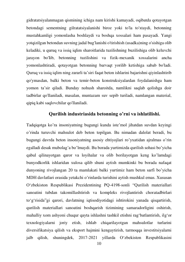 10 
 
gidratatsiyalanmagan qismining ichiga nam kirishi kamayadi, oqibatda qotayotgan 
betondagi sementning gilratatsiyalanishi biroz yoki to'la to'xtaydi, betonning 
mustahkamligi yomonlasha boshlaydi va boshqa xossalari ham pasayadi. Yangi 
yotqizilgan betondan suvning jadal bug'lanishi o'tirishish (usadka)ning o'sishiga olib 
keladiki, u quruq va issiq iqlim sharoitlarida tuzilishning buzilishiga olib keluvchi 
jarayon bo'Iib, betonning tuzilishini va fizik-mexanik xossalarini ancha 
yomonlashtiradi, qotayotgan betonning barvaqt yorilib ketishiga sabab bo'ladi. 
Quruq va issiq iqlim ning zararli ta’siri faqat beton ishlarini bajarishni qiyinlashtirib 
qo'ymasdan, balki beton va temir-beton konstruksiyalardan foydalanishga ham 
yomon ta’sir qiladi. Bunday nohush sharoitda, namlikni saqlab qolishga doir 
tadbirlar qo'llaniladi, masalan, muntazam suv sepib turiladi, namlangan material, 
qipiq kabi saqlovchilar qo'llaniladi. 
Qurilish industriasida betonning o’rni va ishlatilishi. 
Tadqiqotga ko’ra insoniyatning bugungi kunda iste’mol jihatdan suvdan keyingi 
o’rinda turuvchi mahsulot deb beton topilgan. Bu nimadan dalolat beradi, bu 
bugungi davrda beton insoniyatning asosiy ehtiyojlari ro’yxatidan ajralmas o’rin 
egalladi desak mubolag’a bo’lmaydi. Bu borada yurtimizda qurilish sohasi bo’yicha 
qabul qilinayotgan qaror va loyihalar va olib borilayotgan keng ko’lamdagi 
bunyodkorlik ishlaridan xulosa qilib shuni aytish mumkinki bu borada nafaqat 
dunyoning rivojlangan 20 ta mamlakati balki yurtimiz ham beton sarfi bo’yicha 
MDH davlatlari orasida yetakchi o’rinlarda turishini aytish mushkul emas. Xususan 
O‘zbekiston Respublikasi Prezidentining PQ-4198-sonli “Qurilish materiallari 
sanoatini tubdan takomillashtirish va kompleks rivojlantirish choratadbirlari 
to‘g‘risida”gi qarori, davlatning iqtisodiyotidagi ishtirokini yanada qisqartirish, 
qurilish materiallari sanoatini boshqarish tizimining samaradorligini oshirish, 
mahalliy xom ashyoni chuqur qayta ishlashni tashkil etishni rag‘batlantirish, ilg‘or 
texnologiyalarni joriy etish, ishlab chiqarilayotgan mahsulotlar turlarini 
diversifikatsiya qilish va eksport hajmini kengaytirish, tarmoqqa investitsiyalarni 
jalb 
qilish, shuningdek, 2017-2021 yillarda 
O‘zbekiston Respublikasini 
