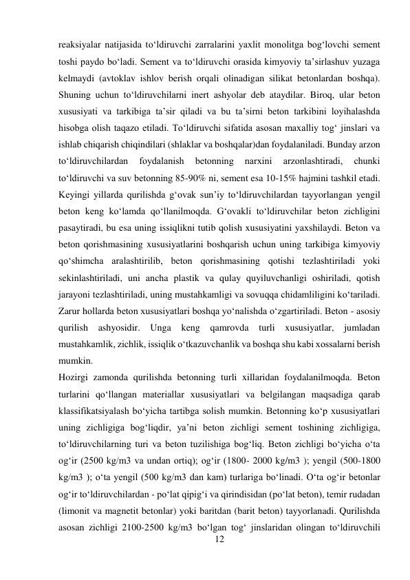12 
 
reaksiyalar natijasida to‘ldiruvchi zarralarini yaxlit monolitga bog‘lovchi sement 
toshi paydo bo‘ladi. Sement va to‘ldiruvchi orasida kimyoviy ta’sirlashuv yuzaga 
kelmaydi (avtoklav ishlov berish orqali olinadigan silikat betonlardan boshqa). 
Shuning uchun to‘ldiruvchilarni inert ashyolar deb ataydilar. Biroq, ular beton 
xususiyati va tarkibiga ta’sir qiladi va bu ta’sirni beton tarkibini loyihalashda 
hisobga olish taqazo etiladi. To‘ldiruvchi sifatida asosan maxalliy tog‘ jinslari va 
ishlab chiqarish chiqindilari (shlaklar va boshqalar)dan foydalaniladi. Bunday arzon 
to‘ldiruvchilardan 
foydalanish 
betonning 
narxini 
arzonlashtiradi, 
chunki 
to‘ldiruvchi va suv betonning 85-90% ni, sement esa 10-15% hajmini tashkil etadi. 
Keyingi yillarda qurilishda g‘ovak sun’iy to‘ldiruvchilardan tayyorlangan yengil 
beton keng ko‘lamda qo‘llanilmoqda. G‘ovakli to‘ldiruvchilar beton zichligini 
pasaytiradi, bu esa uning issiqlikni tutib qolish xususiyatini yaxshilaydi. Beton va 
beton qorishmasining xususiyatlarini boshqarish uchun uning tarkibiga kimyoviy 
qo‘shimcha aralashtirilib, beton qorishmasining qotishi tezlashtiriladi yoki 
sekinlashtiriladi, uni ancha plastik va qulay quyiluvchanligi oshiriladi, qotish 
jarayoni tezlashtiriladi, uning mustahkamligi va sovuqqa chidamliligini ko‘tariladi. 
Zarur hollarda beton xususiyatlari boshqa yo‘nalishda o‘zgartiriladi. Beton - asosiy 
qurilish ashyosidir. Unga 
keng qamrovda 
turli xususiyatlar, jumladan 
mustahkamlik, zichlik, issiqlik o‘tkazuvchanlik va boshqa shu kabi xossalarni berish 
mumkin. 
Hozirgi zamonda qurilishda betonning turli xillaridan foydalanilmoqda. Beton 
turlarini qo‘llangan materiallar xususiyatlari va belgilangan maqsadiga qarab 
klassifikatsiyalash bo‘yicha tartibga solish mumkin. Betonning ko‘p xususiyatlari 
uning zichligiga bog‘liqdir, ya’ni beton zichligi sement toshining zichligiga, 
to‘ldiruvchilarning turi va beton tuzilishiga bog‘liq. Beton zichligi bo‘yicha o‘ta 
og‘ir (2500 kg/m3 va undan ortiq); og‘ir (1800- 2000 kg/m3 ); yengil (500-1800 
kg/m3 ); o‘ta yengil (500 kg/m3 dan kam) turlariga bo‘linadi. O‘ta og‘ir betonlar 
og‘ir to‘ldiruvchilardan - po‘lat qipig‘i va qirindisidan (po‘lat beton), temir rudadan 
(limonit va magnetit betonlar) yoki baritdan (barit beton) tayyorlanadi. Qurilishda 
asosan zichligi 2100-2500 kg/m3 bo‘lgan tog‘ jinslaridan olingan to‘ldiruvchili 
