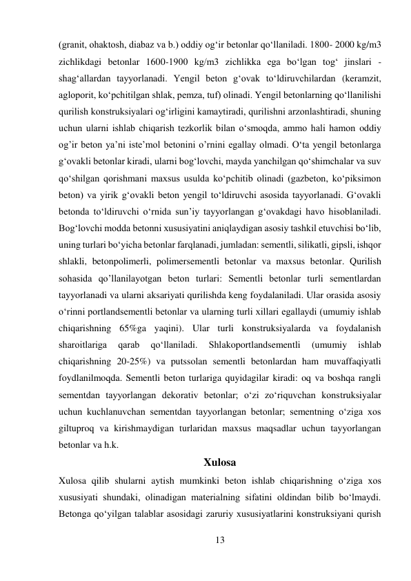 13 
 
(granit, ohaktosh, diabaz va b.) oddiy og‘ir betonlar qo‘llaniladi. 1800- 2000 kg/m3 
zichlikdagi betonlar 1600-1900 kg/m3 zichlikka ega bo‘lgan tog‘ jinslari - 
shag‘allardan tayyorlanadi. Yengil beton g‘ovak to‘ldiruvchilardan (keramzit, 
agloporit, ko‘pchitilgan shlak, pemza, tuf) olinadi. Yengil betonlarning qo‘llanilishi 
qurilish konstruksiyalari og‘irligini kamaytiradi, qurilishni arzonlashtiradi, shuning 
uchun ularni ishlab chiqarish tezkorlik bilan o‘smoqda, ammo hali hamon oddiy 
og’ir beton ya’ni iste’mol betonini o’rnini egallay olmadi. O‘ta yengil betonlarga 
g‘ovakli betonlar kiradi, ularni bog‘lovchi, mayda yanchilgan qo‘shimchalar va suv 
qo‘shilgan qorishmani maxsus usulda ko‘pchitib olinadi (gazbeton, ko‘piksimon 
beton) va yirik g‘ovakli beton yengil to‘ldiruvchi asosida tayyorlanadi. G‘ovakli 
betonda to‘ldiruvchi o‘rnida sun’iy tayyorlangan g‘ovakdagi havo hisoblaniladi. 
Bog‘lovchi modda betonni xususiyatini aniqlaydigan asosiy tashkil etuvchisi bo‘lib, 
uning turlari bo‘yicha betonlar farqlanadi, jumladan: sementli, silikatli, gipsli, ishqor 
shlakli, betonpolimerli, polimersementli betonlar va maxsus betonlar. Qurilish 
sohasida qo’llanilayotgan beton turlari: Sementli betonlar turli sementlardan 
tayyorlanadi va ularni aksariyati qurilishda keng foydalaniladi. Ular orasida asosiy 
o‘rinni portlandsementli betonlar va ularning turli xillari egallaydi (umumiy ishlab 
chiqarishning 65%ga yaqini). Ular turli konstruksiyalarda va foydalanish 
sharoitlariga 
qarab 
qo‘llaniladi. 
Shlakoportlandsementli 
(umumiy 
ishlab 
chiqarishning 20-25%) va putssolan sementli betonlardan ham muvaffaqiyatli 
foydlanilmoqda. Sementli beton turlariga quyidagilar kiradi: oq va boshqa rangli 
sementdan tayyorlangan dekorativ betonlar; o‘zi zo‘riquvchan konstruksiyalar 
uchun kuchlanuvchan sementdan tayyorlangan betonlar; sementning o‘ziga xos 
giltuproq va kirishmaydigan turlaridan maxsus maqsadlar uchun tayyorlangan 
betonlar va h.k. 
Xulosa 
Xulosa qilib shularni aytish mumkinki beton ishlab chiqarishning o‘ziga xos 
xususiyati shundaki, olinadigan materialning sifatini oldindan bilib bo‘lmaydi. 
Betonga qo‘yilgan talablar asosidagi zaruriy xususiyatlarini konstruksiyani qurish 
