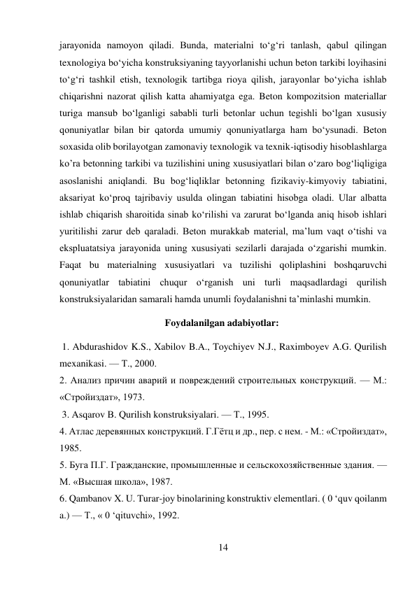 14 
 
jarayonida namoyon qiladi. Bunda, materialni to‘g‘ri tanlash, qabul qilingan 
texnologiya bo‘yicha konstruksiyaning tayyorlanishi uchun beton tarkibi loyihasini 
to‘g‘ri tashkil etish, texnologik tartibga rioya qilish, jarayonlar bo‘yicha ishlab 
chiqarishni nazorat qilish katta ahamiyatga ega. Beton kompozitsion materiallar 
turiga mansub bo‘lganligi sababli turli betonlar uchun tegishli bo‘lgan xususiy 
qonuniyatlar bilan bir qatorda umumiy qonuniyatlarga ham bo‘ysunadi. Beton 
soxasida olib borilayotgan zamonaviy texnologik va texnik-iqtisodiy hisoblashlarga 
ko’ra betonning tarkibi va tuzilishini uning xususiyatlari bilan o‘zaro bog‘liqligiga 
asoslanishi aniqlandi. Bu bog‘liqliklar betonning fizikaviy-kimyoviy tabiatini, 
aksariyat ko‘proq tajribaviy usulda olingan tabiatini hisobga oladi. Ular albatta 
ishlab chiqarish sharoitida sinab ko‘rilishi va zarurat bo‘lganda aniq hisob ishlari 
yuritilishi zarur deb qaraladi. Beton murakkab material, ma’lum vaqt o‘tishi va 
ekspluatatsiya jarayonida uning xususiyati sezilarli darajada o‘zgarishi mumkin. 
Faqat bu materialning xususiyatlari va tuzilishi qoliplashini boshqaruvchi 
qonuniyatlar tabiatini chuqur o‘rganish uni turli maqsadlardagi qurilish 
konstruksiyalaridan samarali hamda unumli foydalanishni ta’minlashi mumkin. 
                                           Foydalanilgan adabiyotlar: 
 1. Abdurashidov K.S., Xabilov B.A., Toychiyev N.J., Raximboyev A.G. Qurilish 
mexanikasi. — Т., 2000.  
2. Анализ причин аварий и повреждений строительных конструкций. — М.: 
«Стройиздат», 1973. 
 3. Asqarov В. Qurilish konstruksiyalari. — Т., 1995.  
4. Атлас деревянных конструкций. Г.Гётц и др., пер. с нем. - М.: «Стройиздат», 
1985.  
5. Буга П.Г. Гражданские, промышленные и сельскохозяйственные здания. — 
М. «Высшая школа», 1987.  
6. Qambanov X. U. Turar-joy binolarining konstruktiv elementlari. ( 0 ‘quv qoilanm 
a.) — Т., « 0 ‘qituvchi», 1992.  
