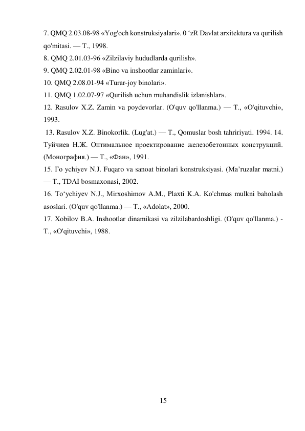 15 
 
7. QMQ 2.03.08-98 «Yog'och konstruksiyalari». 0 ‘zR Davlat arxitektura va qurilish 
qo'mitasi. — Т., 1998.  
8. QMQ 2.01.03-96 «Zilzilaviy hududlarda qurilish».  
9. QMQ 2.02.01-98 «Bino va inshootlar zaminlari».  
10. QMQ 2.08.01-94 «Turar-joy binolari».  
11. QMQ 1.02.07-97 «Qurilish uchun muhandislik izlanishlar».  
12. Rasulov X.Z. Zamin va poydevorlar. (O'quv qo'llanma.) — Т., «O'qituvchi», 
1993. 
 13. Rasulov X.Z. Binokorlik. (Lug'at.) — Т., Qomuslar bosh tahririyati. 1994. 14. 
Туйчиев Н.Ж. Оптимальное проектирование железобетонных конструкций. 
(Монография.) — Т., «Фан», 1991.  
15. Го ychiyev N.J. Fuqaro va sanoat binolari konstruksiyasi. (Ma’ruzalar matni.) 
— Т., TDAI bosmaxonasi, 2002.  
16. To‘ychiyev N.J., Mirxoshimov A.M., Plaxti K.A. Ko'chmas mulkni baholash 
asoslari. (O'quv qo'llanma.) — Т., «Adolat», 2000.  
17. Xobilov B.A. Inshootlar dinamikasi va zilzilabardoshligi. (O'quv qo'llanma.) - 
Т., «O'qituvchi», 1988. 
