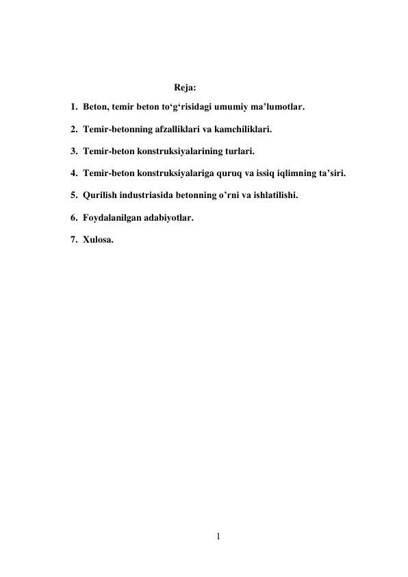 1 
 
 
 
 
Reja: 
1. Beton, temir beton to‘g‘risidagi umumiy ma’lumotlar. 
2. Temir-betonning afzalliklari va kamchiliklari. 
3. Temir-beton konstruksiyalarining turlari. 
4. Temir-beton konstruksiyalariga quruq va issiq iqlimning ta’siri. 
5. Qurilish industriasida betonning o’rni va ishlatilishi. 
6. Foydalanilgan adabiyotlar. 
7. Xulosa. 
 
 
 
 
 
 
 
 
 
 
 
 
