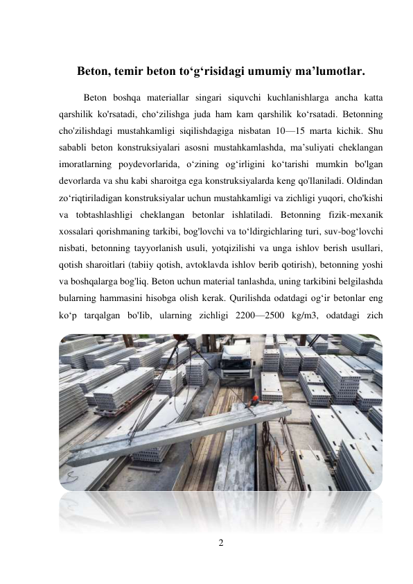 2 
 
 
Beton, temir beton to‘g‘risidagi umumiy ma’lumotlar. 
Beton boshqa materiallar singari siquvchi kuchlanishlarga ancha katta 
qarshilik ko'rsatadi, cho‘zilishga juda ham kam qarshilik ko‘rsatadi. Betonning 
cho'zilishdagi mustahkamligi siqilishdagiga nisbatan 10—15 marta kichik. Shu 
sababli beton konstruksiyalari asosni mustahkamlashda, ma’suliyati cheklangan 
imoratlarning poydevorlarida, o‘zining og‘irligini ko‘tarishi mumkin bo'lgan 
devorlarda va shu kabi sharoitga ega konstruksiyalarda keng qo'llaniladi. Oldindan 
zo‘riqtiriladigan konstruksiyalar uchun mustahkamligi va zichligi yuqori, cho'kishi 
va tobtashlashligi cheklangan betonlar ishlatiladi. Betonning fizik-mexanik 
xossalari qorishmaning tarkibi, bog'lovchi va to‘ldirgichlaring turi, suv-bog‘lovchi 
nisbati, betonning tayyorlanish usuli, yotqizilishi va unga ishlov berish usullari, 
qotish sharoitlari (tabiiy qotish, avtoklavda ishlov berib qotirish), betonning yoshi 
va boshqalarga bog'liq. Beton uchun material tanlashda, uning tarkibini belgilashda 
bularning hammasini hisobga olish kerak. Qurilishda odatdagi og‘ir betonlar eng 
ko‘p tarqalgan bo'Iib, ularning zichligi 2200—2500 kg/m3, odatdagi zich 
