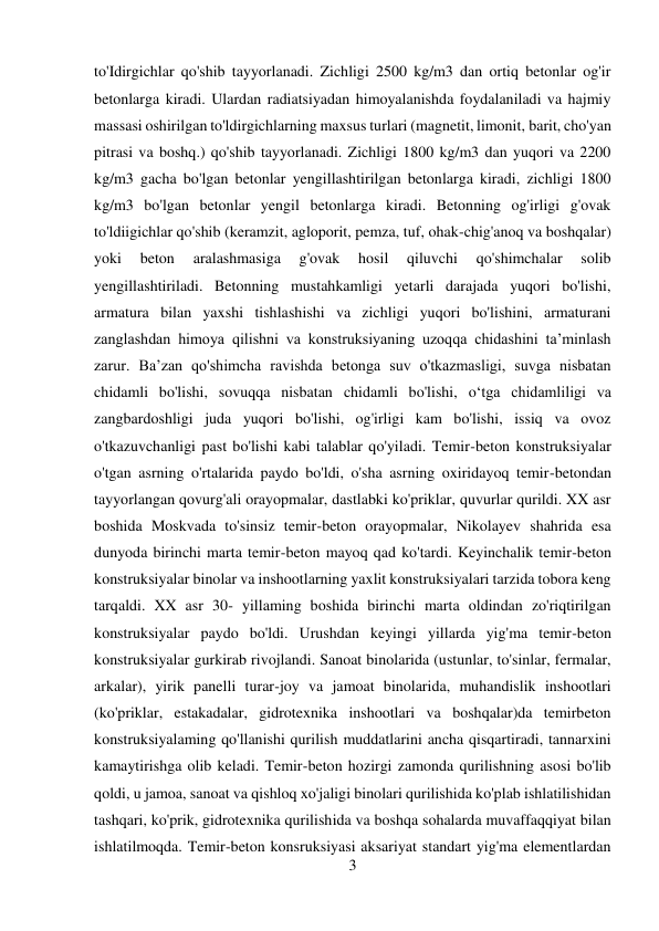 3 
 
to'Idirgichlar qo'shib tayyorlanadi. Zichligi 2500 kg/m3 dan ortiq betonlar og'ir 
betonlarga kiradi. Ulardan radiatsiyadan himoyalanishda foydalaniladi va hajmiy 
massasi oshirilgan to'ldirgichlarning maxsus turlari (magnetit, limonit, barit, cho'yan 
pitrasi va boshq.) qo'shib tayyorlanadi. Zichligi 1800 kg/m3 dan yuqori va 2200 
kg/m3 gacha bo'lgan betonlar yengillashtirilgan betonlarga kiradi, zichligi 1800 
kg/m3 bo'lgan betonlar yengil betonlarga kiradi. Betonning og'irligi g'ovak 
to'ldiigichlar qo'shib (keramzit, agloporit, pemza, tuf, ohak-chig'anoq va boshqalar) 
yoki 
beton 
aralashmasiga 
g'ovak 
hosil 
qiluvchi 
qo'shimchalar 
solib 
yengillashtiriladi. Betonning mustahkamligi yetarli darajada yuqori bo'lishi, 
armatura bilan yaxshi tishlashishi va zichligi yuqori bo'lishini, armaturani 
zanglashdan himoya qilishni va konstruksiyaning uzoqqa chidashini ta’minlash 
zarur. Ba’zan qo'shimcha ravishda betonga suv o'tkazmasligi, suvga nisbatan 
chidamli bo'lishi, sovuqqa nisbatan chidamli bo'lishi, o‘tga chidamliligi va 
zangbardoshligi juda yuqori bo'lishi, og'irligi kam bo'lishi, issiq va ovoz 
o'tkazuvchanligi past bo'lishi kabi talablar qo'yiladi. Temir-beton konstruksiyalar 
o'tgan asrning o'rtalarida paydo bo'ldi, o'sha asrning oxiridayoq temir-betondan 
tayyorlangan qovurg'ali orayopmalar, dastlabki ko'priklar, quvurlar qurildi. XX asr 
boshida Moskvada to'sinsiz temir-beton orayopmalar, Nikolayev shahrida esa 
dunyoda birinchi marta temir-beton mayoq qad ko'tardi. Keyinchalik temir-beton 
konstruksiyalar binolar va inshootlarning yaxlit konstruksiyalari tarzida tobora keng 
tarqaldi. XX asr 30- yillaming boshida birinchi marta oldindan zo'riqtirilgan 
konstruksiyalar paydo bo'ldi. Urushdan keyingi yillarda yig'ma temir-beton 
konstruksiyalar gurkirab rivojlandi. Sanoat binolarida (ustunlar, to'sinlar, fermalar, 
arkalar), yirik panelli turar-joy va jamoat binolarida, muhandislik inshootlari 
(ko'priklar, estakadalar, gidrotexnika inshootlari va boshqalar)da temirbeton 
konstruksiyalaming qo'llanishi qurilish muddatlarini ancha qisqartiradi, tannarxini 
kamaytirishga olib keladi. Temir-beton hozirgi zamonda qurilishning asosi bo'lib 
qoldi, u jamoa, sanoat va qishloq xo'jaligi binolari qurilishida ko'plab ishlatilishidan 
tashqari, ko'prik, gidrotexnika qurilishida va boshqa sohalarda muvaffaqqiyat bilan 
ishlatilmoqda. Temir-beton konsruksiyasi aksariyat standart yig'ma elementlardan 
