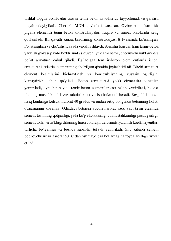 4 
 
tashkil topgan bo'lib, ular asosan temir-beton zavodlarida tayyorlanadi va qurilish 
maydonidayig'iladi. Chet el, MDH davlatlari, xususan, O'zbekiston sharoitida 
yig'ma elementli temir-beton konstruksiyalari fuqaro va sanoat binolarida keng 
qo'llaniladi. Bir qavatli sanoat binosining konstruksiyasi 8.1- rasmda ko'rsatilgan. 
Po'lat siqilish va cho'zilishga juda yaxshi ishlaydi. Ала shu boisdan ham temir-beton 
yaratish g'oyasi paydo bo'ldi, unda siquvchi yuklarni beton, cho'zuvchi yuklarni esa 
po'lat armatura qabul qiladi. Egiladigan tem ir-beton elem entlarda ishchi 
armaturani, odatda, elementning cho'zilgan qismida joylashtiriladi. Ishchi armatura 
element kesimlarini kichraytirish va konstruksiyaning xususiy og'irligini 
kamaytirish uchun qo'yiladi. Beton (armaturasi yo'k) elementlar to'satdan 
yemiriladi, ayni bir paytda temir-beton elementlar asta-sekin yemiriladi, bu esa 
ulaming mustahkamlik zaxiralarini kamaytirish imkonini beradi. Respublikamizni 
issiq kunlariga kelsak, harorat 40 gradus va undan ortiq bo'lganda betonning holati 
o'zgarganini ko'ramiz. Odatdagi betonga yuqori harorat uzoq vaqt ta’sir etganida 
sement toshining qotganligi, juda ko'p cho'kkanligi va mustahkamligi pasayganligi, 
sement toshi va to'ldirgichlaming harorat tufayli deformatsiyalanish koeffitsiyentlari 
turlicha bo'lganligi va boshqa sabablar tufayli yemiriladi. Shu sababli sement 
bog'lovchilardan harorat 50 °C dan oshmaydigan hollardagina foydalanishga ruxsat 
etiladi. 
 
 
 
 
 
 
 
