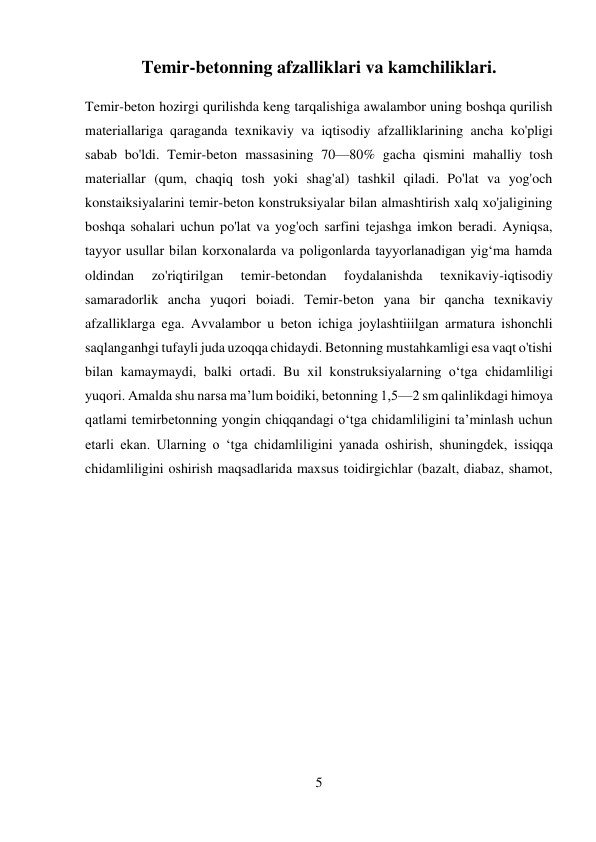 5 
 
Temir-betonning afzalliklari va kamchiliklari. 
Temir-beton hozirgi qurilishda keng tarqalishiga awalambor uning boshqa qurilish 
materiallariga qaraganda texnikaviy va iqtisodiy afzalliklarining ancha ko'pligi 
sabab bo'ldi. Temir-beton massasining 70—80% gacha qismini mahalliy tosh 
materiallar (qum, chaqiq tosh yoki shag'al) tashkil qiladi. Po'lat va yog'och 
konstaiksiyalarini temir-beton konstruksiyalar bilan almashtirish xalq xo'jaligining 
boshqa sohalari uchun po'lat va yog'och sarfini tejashga imkon beradi. Ayniqsa, 
tayyor usullar bilan korxonalarda va poligonlarda tayyorlanadigan yig‘ma hamda 
oldindan 
zo'riqtirilgan 
temir-betondan 
foydalanishda 
texnikaviy-iqtisodiy 
samaradorlik ancha yuqori boiadi. Temir-beton yana bir qancha texnikaviy 
afzalliklarga ega. Avvalambor u beton ichiga joylashtiiilgan armatura ishonchli 
saqlanganhgi tufayli juda uzoqqa chidaydi. Betonning mustahkamligi esa vaqt o'tishi 
bilan kamaymaydi, balki ortadi. Bu xil konstruksiyalarning o‘tga chidamliligi 
yuqori. Amalda shu narsa ma’lum boidiki, betonning 1,5—2 sm qalinlikdagi himoya 
qatlami temirbetonning yongin chiqqandagi o‘tga chidamliligini ta’minlash uchun 
etarli ekan. Ularning o ‘tga chidamliligini yanada oshirish, shuningdek, issiqqa 
chidamliligini oshirish maqsadlarida maxsus toidirgichlar (bazalt, diabaz, shamot, 
