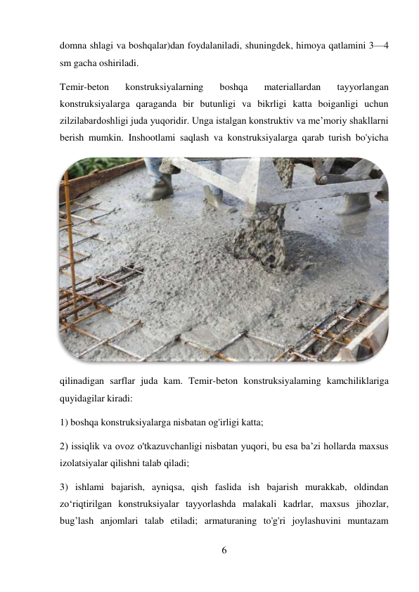 6 
 
domna shlagi va boshqalar)dan foydalaniladi, shuningdek, himoya qatlamini 3—4 
sm gacha oshiriladi.  
Temir-beton 
konstruksiyalarning 
boshqa 
materiallardan 
tayyorlangan 
konstruksiyalarga qaraganda bir butunligi va bikrligi katta boiganligi uchun 
zilzilabardoshligi juda yuqoridir. Unga istalgan konstruktiv va me’moriy shakllarni 
berish mumkin. Inshootlami saqlash va konstruksiyalarga qarab turish bo'yicha 
qilinadigan sarflar juda kam. Temir-beton konstruksiyalaming kamchiliklariga 
quyidagilar kiradi: 
1) boshqa konstruksiyalarga nisbatan og'irligi katta;  
2) issiqlik va ovoz o'tkazuvchanligi nisbatan yuqori, bu esa ba’zi hollarda maxsus 
izolatsiyalar qilishni talab qiladi;  
3) ishlami bajarish, ayniqsa, qish faslida ish bajarish murakkab, oldindan 
zo‘riqtirilgan konstruksiyalar tayyorlashda malakali kadrlar, maxsus jihozlar, 
bug’lash anjomlari talab etiladi; armaturaning to'g'ri joylashuvini muntazam 
