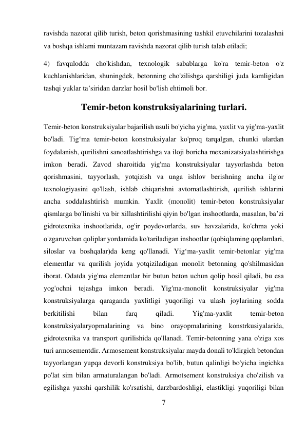 7 
 
ravishda nazorat qilib turish, beton qorishmasining tashkil etuvchilarini tozalashni 
va boshqa ishlami muntazam ravishda nazorat qilib turish talab etiladi;  
4) favqulodda cho'kishdan, texnologik sabablarga ko'ra temir-beton o'z 
kuchlanishlaridan, shuningdek, betonning cho'zilishga qarshiligi juda kamligidan 
tashqi yuklar ta’siridan darzlar hosil bo'lish ehtimoli bor. 
Temir-beton konstruksiyalarining turlari. 
Temir-beton konstruksiyalar bajarilish usuli bo'yicha yig'ma, yaxlit va yig'ma-yaxlit 
bo'ladi. Tig‘ma temir-beton konstruksiyalar ko'proq tarqalgan, chunki ulardan 
foydalanish, qurilishni sanoatlashtirishga va iloji boricha mexanizatsiyalashtirishga 
imkon beradi. Zavod sharoitida yig'ma konstruksiyalar tayyorlashda beton 
qorishmasini, tayyorlash, yotqizish va unga ishlov berishning ancha ilg'or 
texnologiyasini qo'llash, ishlab chiqarishni avtomatlashtirish, qurilish ishlarini 
ancha soddalashtirish mumkin. Yaxlit (monolit) temir-beton konstruksiyalar 
qismlarga bo'linishi va bir xillashtirilishi qiyin bo'lgan inshootlarda, masalan, ba’zi 
gidrotexnika inshootlarida, og'ir poydevorlarda, suv havzalarida, ko'chma yoki 
o'zgaruvchan qoliplar yordamida ko'tariladigan inshootlar (qobiqlaming qoplamlari, 
siloslar va boshqalar)da keng qo'llanadi. Yig‘ma-yaxlit temir-betonlar yig'ma 
elementlar va qurilish joyida yotqiziladigan monolit betonning qo'shilmasidan 
iborat. Odatda yig'ma elementlar bir butun beton uchun qolip hosil qiladi, bu esa 
yog'ochni tejashga imkon beradi. Yig'ma-monolit konstruksiyalar yig'ma 
konstruksiyalarga qaraganda yaxlitligi yuqoriligi va ulash joylarining sodda 
berkitilishi 
bilan 
farq 
qiladi. 
Yig'ma-yaxlit 
temir-beton 
konstruksiyalaryopmalarining va bino orayopmalarining konstrkusiyalarida, 
gidrotexnika va transport qurilishida qo'llanadi. Temir-betonning yana o'ziga xos 
turi armosementdir. Armosement konstruksiyalar mayda donali to'ldirgich betondan 
tayyorlangan yupqa devorli konstruksiya bo'lib, butun qalinligi bo'yicha ingichka 
po'lat sim bilan armaturalangan bo'ladi. Armotsement konstruksiya cho'zilish va 
egilishga yaxshi qarshilik ko'rsatishi, darzbardoshligi, elastikligi yuqoriligi bilan 
