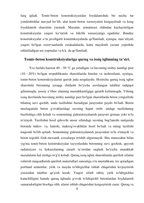 8 
 
farq qiladi. Temir-beton konstruksiyasidan foydalanishda bir necha tur 
yondoshishlar mavjud bo‘lib, ular temir-beton xususiyatini kengaytiradi va keng 
foydalanish sharoitini yaratadi. Masalan, armaturasi oldindan kuchaytirilgan 
konstruksiyalar yuqori ko‘tarish va bikrlik xususiyatiga egadirlar. Bunday 
konstruksiyalar o‘ta javobgarli konstmksiyalarda qo'llaniladi, ayniqsa, mas’uliyati 
yuqori bo'lgan rezervuarlarda estakadalarda, katta maydonli yuzani yopishda 
ishlatiladigan ust yopmalar va h.k. da qo'llaniladi. 
Temir-beton konstruksiyalariga quruq va issiq iqlimning ta’siri. 
Yoz faslida harorat 40—50 °C ga yetadigan va havoning nisbiy namligi past 
(10—20%) bo'lgan respublikamiz sharoitlarida binolar va inshootlami, ayniqsa, 
temir-beton konstruksiyalarini qurish juda noqulaydir. Hozircha quruq issiq iqlim 
sharoitida betonning uzoqqa chidashi bo'yicha asoslangan talablar tadqiqot 
qilinmoqda, asosiy e’tibor ulaming mustahkamligiga qaratib kelinmoqda. Yilning 
issiq davrlarida havoning nisbiy namligi past bo'lgan sharoitlarda beton yotqizilishi 
bilanoq suvi qochib, unda tuzilishini buzadigan jarayonlar paydo bo'ladi. Beton 
muzlaganida beton g'ovaklaridagi suvning hajmi ortib, undagi tuzilishning 
buzilishiga olib keladi va sementning gidratatsiyalanish jarayoni qisman yoki to'la 
to'xtaydi. Tuzilishni hosil qiluvchi unsur sifatidagi suvning bug'lanishi natijasida 
betonda mikro- va, hattoki, makrog'ovakliklar hosil bo'ladi va uning tuzilishi 
nuqsonli bo'lib qoladi. Sementning gidratatsiyalanish jarayonlari to'la o'tmaydi va 
beton tegishli fizik-mexanik xossalarga erishib ulgurmaydi. Shu munosabat bilan 
yig'ma temir-beton konstruksiyalar tayyorlashda betonning suvi qochish, quyosh 
radiatsiyasi va hokazolaming zararli ta’siridan saqlash bo'yicha murakkab 
masalalarni hal etishga to'g'ri keladi. Quruq issiq iqlim sharoitlarida qurilish sifatini 
oshirish maqsadlarida qurilish materiallari sanoatiga o'ta mustahkam, tez qotadigan 
portland sementlar, yirik va mayda to'ldirgichlar ishlab chiqarishni ko'paytirish 
yuzasidan talablar qo'yish kerak. Yuqori sifatli tabiiy yirik to'ldirgichlar 
kamchilligini hamda quruq iqlimda g'ovak to'ldirgichli betonlardan foydalanish 
samaradorligini hisobga olib, ularni ishlab chiqarishni kengaytirish zarur. Quruq va 
