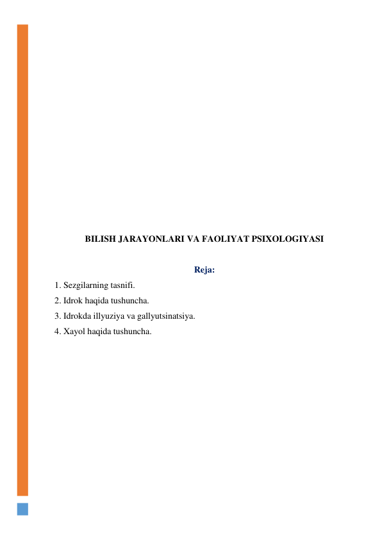  
 
 
 
 
 
 
 
 
 
 
 
 
BILISH JARAYONLARI VA FAOLIYAT PSIXOLOGIYASI 
 
Reja: 
1. Sezgilarning tasnifi.   
2. Idrok haqida tushuncha. 
3. Idrokda illyuziya va gallyutsinatsiya.  
4. Xayol haqida tushuncha. 
 
 
 
 
 
 
 
 
 
 
