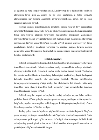 qo’zg’atsa, oq rang sezgisi vujudga keladi. Lekin yorug’lik to’lqinlari ikki yoki uch 
elementga ta’sir qilsa-yu, ammo bu bir tekis kechmasa, u holda sezuvchi 
elementlardan har birining qanchalik qo’zg’aluvchanligiga qarab, har xil rang 
sezgilari namoyon bo’ladi.  
Hozirgi zamon psixologiyasida ranglarni sezish yolg’iz to’r pardasidagi 
jarayonlar bilangina emas, balki miya po’stida yuzaga keladigan boshqa jarayonlar 
bilan ham bog’liq ekanligi to’g’risida ma’lumotlar mavjuddir. Zamonaviy 
ma’lumotlarga binoan tayoqchalarda ko’rish purpuri degan maxsus modda borligi 
isbotlangan. Ko’zga yorug’lik ta’siri etganda ko’rish purpuri kimyoviy yo’l bilan 
parchalanib, tarkibiy qismlarga bo’linadi va mazkur jarayon ko’rish nervini 
qo’zg’atib, yorug’lik sezgisini hosil qiladi va qorong’ulikda esa purpur funktsional 
holatini qayta tiklaydi. 
Eshitish sezgilari 
Eshitish sezgilari tovushlarni eshitishdan iborat bo’lib, musiqaviy va shovqinli 
tovushlarni aks ettiradi. Odatda tovushlar oddiy va murakkab turlarga ajratiladi, 
ularning birinchisi tonli, ikkinchisi esa bir necha tondan tashkil topadi. Tonlardan 
biri asosiy ton hisoblanib, u tovushning balandigini, kuchini belgilaydi, boshqalari 
keluvchi tovushlar sanalib, ular obertonlar deyiladi. Musiqa asboblaridan 
taralayotgan tovushlarning o’ziga xosligi fan tilida tembr deb ataladi. Hatto nutq 
tovushlari ham ohangli tovushlar (unli tovushlar) yoki shovqinlardan (undosh 
tovushlar) tashkil topgan bo’ladi. 
Eshitish sezgilari organi quloq bo’lib, tashqi quloqlar suprasi bilan eshituv 
yo’lidan iborat. O’sha quloqlar nog’ora parda va unga yopishgan uchta suyakcha: 
bolg’acha, sopdan va uzangidan tashkil topgan. Ichki quloq (quloq labirinti) o’zaro 
birlashmagan uchta bo’lakdan tuzilgan.  
Tashqi quloq havo to’lqinlarini yig’uvchi karnay vazifasini bajaradi. Nog’ora 
parda va unga yopishgan suyakchalar havo to’lqinlarini ichki quloqqa uzatadi. O’rta 
quloq maxsus yo’l orqali og’iz va burun bo’shlig’i bilan tutashgan bo’ladi. Ichki 
quloqlarning yuqori qismi uchta yarim doira kanaldan, o’rta qismi kameradan va 
pastki qismi chig’anoqdan tashkil topgan. 
