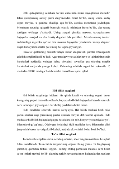 Ichki quloqlarning uchchala bo’limi endolimfa nomli suyuqlikdan iboratdir. 
Ichki quloqlarning asosiy qismi chig’anoqdan iborat bo’lib, uning ichida kortiy 
organ mavjud, u gumbaz shakliga ega bo’lib, asosida membrana joylashgan. 
Membrana uzunligi qisqarib boruvchi elastik tolalardan iborat bo’lib, ular tarang 
tortilgan to’rlarga o’xshaydi. Uning yuqori qismida maxsus, tayoqchasimon 
hujayralar mavjud va ular kortiy dugalari deb yuritiladi. Membrananing tolalari 
endolimfaga ingichka qo’llari bor maxsus hujayralar yordamida korniy dugalari 
orqali katta yarim sharlar po’stining bo’lagida joylashgan. 
Havo to’lqinlarining harakati tufayli tovush chiqaruvchi jismlar tebranganida 
eshitish sezgilari hosil bo’ladi. Agar musiqaviy tovushlar havo to’lqinlarining sekin 
harakatlari natijasida vujudga kelsa, shovqinli tovushlar esa ularning notekis 
harakatlari natijasida yuzaga keladi. Odamning eshitish organi bir sekundda 16 
martadan 20000 martagacha tebranishli tovushlarni qabul qiladi. 
 
 
 
Hid bilish sezgilari 
Hid bilish sezgilariga hidlarni his qilish kiradi va ularning organi burun 
kavagining yuqori tomoni hisoblanib, bu yerda hid bilish hujayralari hamda sezuvchi 
nerv tarmoqlari joylashgan. Ular shilliq pardalarda botib turadi. 
Hidli moddalar sezuvchi nervni qo’zg’aydi. Hid bilish markazi bosh miya 
yarim sharlari orqa yuzasining pastki qismida mavjud deb taxmin qilinadi. Hidli 
moddalar hid bilish hujayralariga gaz holatida ta’sir etib, kimyoviy reaktsiyalar yo’li 
bilan ularni qo’zg’atadi. Oddiy gaz holatidagi hidli moddalar havo bilan nafas olish 
jarayonida burun havosiga kirib keladi, natijada aks ettirish holati hosil bo’ladi. 
Ta’m bilish sezgilari 
Ta’m bilish sezgilari shirin, achchiq, nordon, sho’r singari mazalarni his qilish 
bilan tavsiflanadi. Ta’m bilish sezgilarining organi tilning yuzasi va tanglayning 
yumshoq qismidan tashkil topgan. Tilning shilliq pardasida maxsus ta’m bilish 
so’rg’ichlari mavjud bo’lib, ularning tarkibi tayoqchasimon hujayralardan tuzilgan 
