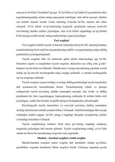 maxsus ta’m bilish “kurtaklari”ga ega. Ta’m bilish so’rg’ichlari til yuzasida bir tekis 
taqsimlanmaganligi uchun uning orqa qismi achchiqni, uchi shirin mazani, chetlari 
esa nordon mazani sezadi. Lekin ularning o’rtasida bo’lsa, mazani aks ettira 
olmaydi. Ta’m bilish so’rg’ichlarining hujayrali qismlarida maxsus sezuvchi 
nervlarning chekka uchlari joylashgan, ular ta’m bilish organidagi qo’zg’alishni 
bosh miyaga uzatib turadi, uning markazlariga yaqin joylashgan. 
Teri sezgilari 
Teri sezgilari tarkibi tuyish va harorat turlaridan iborat bo’lib, ularning bunday 
nomlanishining bosh omili bu retseptorlarning tarkibi va organizmning tashqi shilliq 
pardalarida joylashganligidadir. 
Tuyish sezgilari ikki xil axborotni qabul qilish imkoniyatiga ega bo’lib, 
birinchisi tegish va tarqalishini tuyish sezgilari, ikkinchisi esa silliq yoki g’adir–
budurni tuyish bilan tavsiflanadi. Odatda tana a’zosiga narsalarning tegishini sezish 
tashqi qo’zg’atuvchi kuchayganda siqiq sezgiga aylanadi, u yanada kuchayganda 
og’riq sezgisiga aylanadi. 
Tuyish sezgilari organi teridagi va tashqi shilliq pardalardagi tuyish tanachalari 
deb nomlanuvchi tanachalardan iborat. Tanachalarning ichida va qisman 
tashqarisida tuyish nervining chekka tarmoqlari mavjud, ular terida va shilliq 
pardalarda bir tekis taqsimlangan, barmoqlarning uchlarida til uchida labda zich 
joylashgan, xuddi shu boisdan sezgirlik darajasi boshqalardan yuksakroqdir. 
Psixologiyada tuyish tanachalari va sezuvchi nervning chekka tarmoqlari 
zichligi ekstiziometr asbobi yordami bilan o’lchanadi. Asbob keriladigan ikki oyoqli 
tsirkuldan tashkil topgan, bo’lib, uning o’zagidagi darajalar oyoqlarning uchlari 
o’rtasidagi masofani o’lchaydi.  
Tuyish sezgilarining markazi bosh miya po’stining orqadagi markaziy 
nuqtasida joylashgan deb taxmin qilinadi. Tuyish sezgilarining tashqi, ya’ni fizik 
sababi bu biron-bir narsalarning teriga bevosita tegishidir. 
Muskul – harakat sezgilari, statik sezgilar 
Muskul-harakat sezgilari motor sezgilar deb nomlanib, ularga og’irlikni, 
qarshilikni, organlar harakatini bilish sezgilari kiradi. Ularning organlari–gavda 
