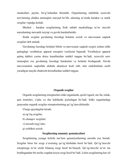 muskullari, paylar, bo’g’imlardan iboratdir. Organlarning tarkibida sezuvchi 
nervlarning chekka tarmoqlari mavjud bo’lib, ularning ta’sirida harakat va statik 
sezgilar vujudga keladi. 
Muskul - harakat sezgilarining fizik sababi muskullarga ta’sir etuvchi 
narsalarning mexanik tazyiqi va gavda harakatlaridir. 
Statik sezgilar gavdaning fazodagi holatini sezish va muvozanat saqlash 
sezgilari deb ataladi. 
Gavdaning fazodagi holatini bilish va muvozanat saqlash sezgisi uchun ichki 
quloqdagi vestibulyar apparat retseptor vazifasini bajaradi. Vestibulyar apparat 
quloq dahlizi yarim doira kanallaridan tashkil topgan bo’ladi, sezuvchi nerv 
tarmoqlari esa gavdaning fazodagi harakatini va holatini boshqaradi. Gavda 
muvozanatini saqlashda alohida ahamiyat kasb etib, ular endolimfada suzib 
yuradigan mayda ohaktosh kristallardan tashkil topgan. 
 
 
 
Organik sezgilar 
Organik sezgilarning retseptorlari ichki organlarda, qizilo’ngach, me’da, ichak, 
qon tomirlari, o’pka va shu kabilarda joylashgan bo’ladi. Ichki organlardagi 
jarayonlar organik sezgilar retseptorlarining qo’zg’atuvchilaridir.  
Ularga quyidagilar kiradi; 
a) og’riq sezgilar; 
b) chanqov sezgilari; 
v) noxush tuyg’ular; 
g) ochlikni sezish.  
Sezgilarning umumiy qonuniyatlari 
Sezgilarning yuzaga kelishi ma’lum qonuniyatlarning asosida yuz beradi. 
Sezgilar biror bir sezgi a’zosining qo’zg’alishidan hosil bo’ladi. Qo’zg’atuvchi 
retseptorga ta’sir etishi bilanoq sezgi hosil bo’lmaydi. Qo’zg’atuvchi ta’sir eta 
boshlagandan bir necha vaqtdan keyin sezgi hosil bo’ladi. Lekin sezgilarning har xil 
