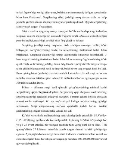 turlari faqat o’ziga xosligi bilan emas, balki ular uchun umumiy bo’lgan xususiyatlar 
bilan ham ifodalanadi. Sezgilarning sifati, jadalligi uzoq davom etishi va ko’p 
joylarda yuz berishi ana shunday xususiyatlar jumlasiga kiradi. Quyida sezgilarning 
xususiyatlari yaqqol ifodalangan. 
Sifat – mazkur sezgining asosiy xususiyati bo’lib, uni boshqa sezgi turlaridan 
farqlaydi va ayni shu sezgi turi doirasida o’zgarib turadi. Masalan, eshitish sezgisi 
past–balandligi, mayinligi, zo’rligi bilan farq qiladi va hokazo. 
Sezgining jadalligi uning miqdorini ifoda etadigan xususiyat bo’lib, ta’sir 
kelayotgan qo’zg’atuvchining kuchi va retseptorning funktsional holati bilan 
belgilanadi. Sezgining davomiyligi uning vaqtinchalik xususiyati hisoblanadi. U 
ham sezgi a’zosining funktsional holati bilan lekin asosan qo’zg’atuvchining ta’sir 
qilish vaqti va ta’sirning jadalligi bilan belgilanadi. Qo’zg’atuvchi sezgi a’zosiga 
ta’sir qilishi bilanoq sezgi hosil bo’lmaydi, balki bir oz vaqt o’tgach hosil bo’ladi. 
Bu sezgining latent (yashirin) davri deb ataladi. Latent davri har xil sezgi turi uchun 
turlicha, masalan, taktil sezgilari uchun 130 millisekund bo’lsa, og’riq sezgisi uchun 
370 millisekundan iborat.  
Bilinar – bilinmas sezgi hosil qiluvchi qo’zg’atuvchining minimal kuchi 
sezgirlikning quyi chegarasi deyiladi. Sezgilarning quyi chegarasi analizatorning 
absolyut sezgirligi darajasini aniqlaydi. Masalan, 1 gramm qandni 1 piyola choydagi 
mazasi uncha sezilmaydi. 0.1 sm qog’ozni qo’l kaftiga qo’yilsa, uning og’irligi 
sezilmaydi. Sezgi chegarasining me’yori qanchalik kichik bo’lsa, mazkur 
analizatorning sezgirligi shunchalik yuksak bo’ladi. 
Ko’rish va eshitish analizatorining sezuvchanligi juda yuksakdir. S.I.Vavilov 
(1851-1951)ning tajribalarida ko’rsatilganidek, kishining ko’zlari to’rpardagi bor 
yo’g’i 28 kvant atrofida nur tushgan taqdirda ham yorug’likni ko’ra oladi. Tim 
qorong’ulikda 27 kilometr masofada yonib turgan shamni ko’rish qobiliyatiga 
egamiz. Ayni paytda badanimizga biror narsa tekkanini sezishimiz uchun ko’rish va 
eshitish sezgilari hosil bo’lishiga sarflanganiga nisbatan, 100-10000000 barovar zid 
quvvat talab qilinadi. 
