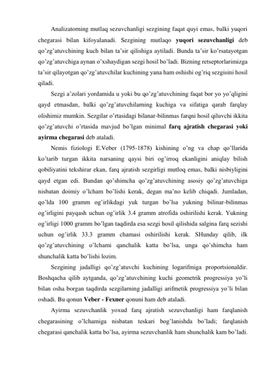 Analizatorning mutlaq sezuvchanligi sezgining faqat quyi emas, balki yuqori 
chegarasi bilan kifoyalanadi. Sezgining mutlaqo yuqori sezuvchanligi deb 
qo’zg’atuvchining kuch bilan ta’sir qilishiga aytiladi. Bunda ta’sir ko’rsatayotgan 
qo’zg’atuvchiga aynan o’xshaydigan sezgi hosil bo’ladi. Bizning retseptorlarimizga 
ta’sir qilayotgan qo’zg’atuvchilar kuchining yana ham oshishi og’riq sezgisini hosil 
qiladi. 
Sezgi a’zolari yordamida u yoki bu qo’zg’atuvchining faqat bor yo yo’qligini 
qayd etmasdan, balki qo’zg’atuvchilarning kuchiga va sifatiga qarab farqlay 
olishimiz mumkin. Sezgilar o’rtasidagi bilanar-bilinmas farqni hosil qiluvchi ikkita 
qo’zg’atuvchi o’rtasida mavjud bo’lgan minimal farq ajratish chegarasi yoki 
ayirma chegarasi deb ataladi.  
Nemis fiziologi E.Veber (1795-1878) kishining o’ng va chap qo’llarida 
ko’tarib turgan ikkita narsaning qaysi biri og’irroq ekanligini aniqlay bilish 
qobiliyatini tekshirar ekan, farq ajratish sezgirligi mutloq emas, balki nisbiyligini 
qayd etgan edi. Bundan qo’shimcha qo’zg’atuvchining asosiy qo’zg’atuvchiga 
nisbatan doimiy o’lcham bo’lishi kerak, degan ma’no kelib chiqadi. Jumladan, 
qo’lda 100 gramm og’irlikdagi yuk turgan bo’lsa yukning bilinar-bilinmas 
og’irligini payqash uchun og’irlik 3.4 gramm atrofida oshirilishi kerak. Yukning 
og’irligi 1000 gramm bo’lgan taqdirda esa sezgi hosil qilishida salgina farq sezishi 
uchun og’irlik 33.3 gramm chamasi oshirilishi kerak. SHunday qilib, ilk 
qo’zg’atuvchining o’lchami qanchalik katta bo’lsa, unga qo’shimcha ham 
shunchalik katta bo’lishi lozim. 
Sezgining jadalligi qo’zg’atuvchi kuchining logarifmiga proportsionaldir. 
Boshqacha qilib aytganda, qo’zg’atuvchining kuchi geometrik progressiya yo’li 
bilan osha borgan taqdirda sezgilarning jadalligi arifmetik progressiya yo’li bilan 
oshadi. Bu qonun Veber - Fexner qonuni ham deb ataladi.  
Ayirma sezuvchanlik yoxud farq ajratish sezuvchanligi ham farqlanish 
chegarasining o’lchamiga nisbatan teskari bog’lanishda bo’ladi; farqlanish 
chegarasi qanchalik katta bo’lsa, ayirma sezuvchanlik ham shunchalik kam bo’ladi. 
