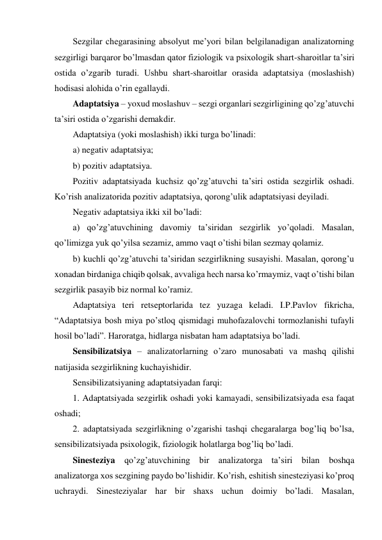 Sezgilar chegarasining absolyut me’yori bilan belgilanadigan analizatorning 
sezgirligi barqaror bo’lmasdan qator fiziologik va psixologik shart-sharoitlar ta’siri 
ostida o’zgarib turadi. Ushbu shart-sharoitlar orasida adaptatsiya (moslashish) 
hodisasi alohida o’rin egallaydi.  
Adaptatsiya – yoxud moslashuv – sezgi organlari sezgirligining qo’zg’atuvchi 
ta’siri ostida o’zgarishi demakdir. 
Adaptatsiya (yoki moslashish) ikki turga bo’linadi: 
a) negativ adaptatsiya; 
b) pozitiv adaptatsiya. 
Pozitiv adaptatsiyada kuchsiz qo’zg’atuvchi ta’siri ostida sezgirlik oshadi. 
Ko’rish analizatorida pozitiv adaptatsiya, qorong’ulik adaptatsiyasi deyiladi. 
Negativ adaptatsiya ikki xil bo’ladi: 
a) qo’zg’atuvchining davomiy ta’siridan sezgirlik yo’qoladi. Masalan, 
qo’limizga yuk qo’yilsa sezamiz, ammo vaqt o’tishi bilan sezmay qolamiz. 
b) kuchli qo’zg’atuvchi ta’siridan sezgirlikning susayishi. Masalan, qorong’u 
xonadan birdaniga chiqib qolsak, avvaliga hech narsa ko’rmaymiz, vaqt o’tishi bilan 
sezgirlik pasayib biz normal ko’ramiz. 
Adaptatsiya teri retseptorlarida tez yuzaga keladi. I.P.Pavlov fikricha, 
“Adaptatsiya bosh miya po’stloq qismidagi muhofazalovchi tormozlanishi tufayli 
hosil bo’ladi”. Haroratga, hidlarga nisbatan ham adaptatsiya bo’ladi. 
Sensibilizatsiya – analizatorlarning o’zaro munosabati va mashq qilishi 
natijasida sezgirlikning kuchayishidir. 
Sensibilizatsiyaning adaptatsiyadan farqi: 
1. Adaptatsiyada sezgirlik oshadi yoki kamayadi, sensibilizatsiyada esa faqat 
oshadi; 
2. adaptatsiyada sezgirlikning o’zgarishi tashqi chegaralarga bog’liq bo’lsa, 
sensibilizatsiyada psixologik, fiziologik holatlarga bog’liq bo’ladi. 
Sinesteziya qo’zg’atuvchining bir analizatorga ta’siri bilan boshqa 
analizatorga xos sezgining paydo bo’lishidir. Ko’rish, eshitish sinesteziyasi ko’proq 
uchraydi. Sinesteziyalar har bir shaxs uchun doimiy bo’ladi. Masalan, 
