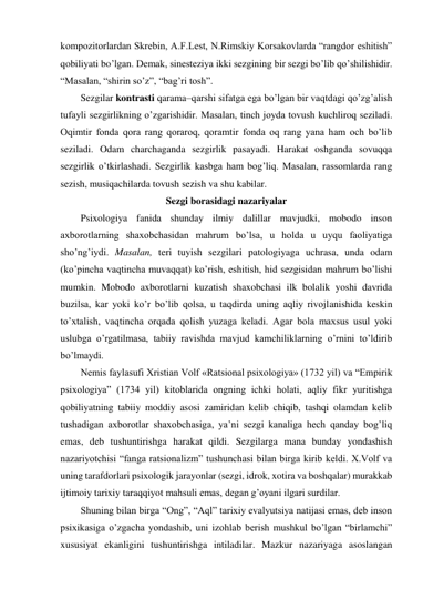 kompozitorlardan Skrebin, A.F.Lest, N.Rimskiy Korsakovlarda “rangdor eshitish” 
qobiliyati bo’lgan. Demak, sinesteziya ikki sezgining bir sezgi bo’lib qo’shilishidir. 
“Masalan, “shirin so’z”, “bag’ri tosh”. 
Sezgilar kontrasti qarama–qarshi sifatga ega bo’lgan bir vaqtdagi qo’zg’alish 
tufayli sezgirlikning o’zgarishidir. Masalan, tinch joyda tovush kuchliroq seziladi. 
Oqimtir fonda qora rang qoraroq, qoramtir fonda oq rang yana ham och bo’lib 
seziladi. Odam charchaganda sezgirlik pasayadi. Harakat oshganda sovuqqa 
sezgirlik o’tkirlashadi. Sezgirlik kasbga ham bog’liq. Masalan, rassomlarda rang 
sezish, musiqachilarda tovush sezish va shu kabilar. 
Sezgi borasidagi nazariyalar 
Psixologiya fanida shunday ilmiy dalillar mavjudki, mobodo inson 
axborotlarning shaxobchasidan mahrum bo’lsa, u holda u uyqu faoliyatiga 
sho’ng’iydi. Masalan, teri tuyish sezgilari patologiyaga uchrasa, unda odam 
(ko’pincha vaqtincha muvaqqat) ko’rish, eshitish, hid sezgisidan mahrum bo’lishi 
mumkin. Mobodo axborotlarni kuzatish shaxobchasi ilk bolalik yoshi davrida 
buzilsa, kar yoki ko’r bo’lib qolsa, u taqdirda uning aqliy rivojlanishida keskin 
to’xtalish, vaqtincha orqada qolish yuzaga keladi. Agar bola maxsus usul yoki 
uslubga o’rgatilmasa, tabiiy ravishda mavjud kamchiliklarning o’rnini to’ldirib 
bo’lmaydi. 
Nemis faylasufi Xristian Volf «Ratsional psixologiya» (1732 yil) va “Empirik 
psixologiya” (1734 yil) kitoblarida ongning ichki holati, aqliy fikr yuritishga 
qobiliyatning tabiiy moddiy asosi zamiridan kelib chiqib, tashqi olamdan kelib 
tushadigan axborotlar shaxobchasiga, ya’ni sezgi kanaliga hech qanday bog’liq 
emas, deb tushuntirishga harakat qildi. Sezgilarga mana bunday yondashish 
nazariyotchisi “fanga ratsionalizm” tushunchasi bilan birga kirib keldi. X.Volf va 
uning tarafdorlari psixologik jarayonlar (sezgi, idrok, xotira va boshqalar) murakkab 
ijtimoiy tarixiy taraqqiyot mahsuli emas, degan g’oyani ilgari surdilar. 
Shuning bilan birga “Ong”, “Aql” tarixiy evalyutsiya natijasi emas, deb inson 
psixikasiga o’zgacha yondashib, uni izohlab berish mushkul bo’lgan “birlamchi” 
xususiyat ekanligini tushuntirishga intiladilar. Mazkur nazariyaga asoslangan 
