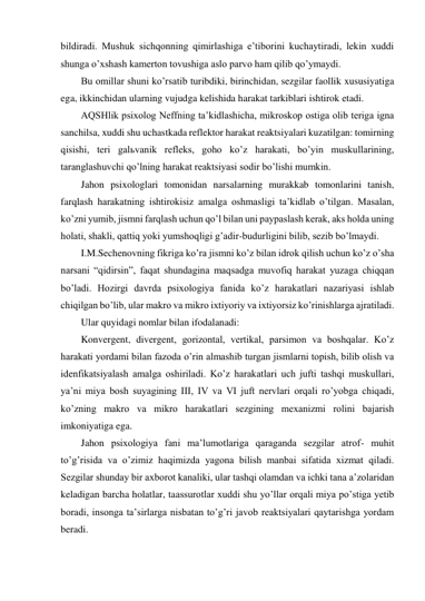 bildiradi. Mushuk sichqonning qimirlashiga e’tiborini kuchaytiradi, lekin xuddi 
shunga o’xshash kamerton tovushiga aslo parvo ham qilib qo’ymaydi. 
Bu omillar shuni ko’rsatib turibdiki, birinchidan, sezgilar faollik xususiyatiga 
ega, ikkinchidan ularning vujudga kelishida harakat tarkiblari ishtirok etadi. 
AQSHlik psixolog Neffning ta’kidlashicha, mikroskop ostiga olib teriga igna 
sanchilsa, xuddi shu uchastkada reflektor harakat reaktsiyalari kuzatilgan: tomirning 
qisishi, teri galьvanik refleks, goho ko’z harakati, bo’yin muskullarining, 
taranglashuvchi qo’lning harakat reaktsiyasi sodir bo’lishi mumkin. 
Jahon psixologlari tomonidan narsalarning murakkab tomonlarini tanish, 
farqlash harakatning ishtirokisiz amalga oshmasligi ta’kidlab o’tilgan. Masalan, 
ko’zni yumib, jismni farqlash uchun qo’l bilan uni paypaslash kerak, aks holda uning 
holati, shakli, qattiq yoki yumshoqligi g’adir-budurligini bilib, sezib bo’lmaydi. 
I.M.Sechenovning fikriga ko’ra jismni ko’z bilan idrok qilish uchun ko’z o’sha 
narsani “qidirsin”, faqat shundagina maqsadga muvofiq harakat yuzaga chiqqan 
bo’ladi. Hozirgi davrda psixologiya fanida ko’z harakatlari nazariyasi ishlab 
chiqilgan bo’lib, ular makro va mikro ixtiyoriy va ixtiyorsiz ko’rinishlarga ajratiladi. 
Ular quyidagi nomlar bilan ifodalanadi: 
Konvergent, divergent, gorizontal, vertikal, parsimon va boshqalar. Ko’z 
harakati yordami bilan fazoda o’rin almashib turgan jismlarni topish, bilib olish va 
idenfikatsiyalash amalga oshiriladi. Ko’z harakatlari uch jufti tashqi muskullari, 
ya’ni miya bosh suyagining III, IV va VI juft nervlari orqali ro’yobga chiqadi, 
ko’zning makro va mikro harakatlari sezgining mexanizmi rolini bajarish 
imkoniyatiga ega. 
Jahon psixologiya fani ma’lumotlariga qaraganda sezgilar atrof- muhit 
to’g’risida va o’zimiz haqimizda yagona bilish manbai sifatida xizmat qiladi. 
Sezgilar shunday bir axborot kanaliki, ular tashqi olamdan va ichki tana a’zolaridan 
keladigan barcha holatlar, taassurotlar xuddi shu yo’llar orqali miya po’stiga yetib 
boradi, insonga ta’sirlarga nisbatan to’g’ri javob reaktsiyalari qaytarishga yordam 
beradi. 
