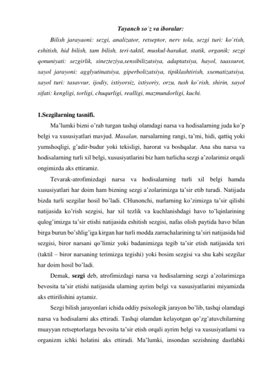 Tayanch so`z va iboralar: 
Bilish jarayaoni: sezgi, analizator, retseptor, nerv tola, sezgi turi: ko`rish, 
eshitish, hid bilish, tam bilish, teri-taktil, muskul-harakat, statik, organik; sezgi 
qonuniyati: sezgirlik, sinezteziya,sensibilizatsiya, adaptatsiya, hayol, taassurot, 
xayol jarayoni: agglyutinatsiya, giperbolizatsiya, tipiklashtirish, sxematizatsiya, 
xayol turi: tasavvur, ijodiy, ixtiyorsiz, ixtiyoriy, orzu, tush ko`rish, shirin, xayol 
sifati: kengligi, torligi, chuqurligi, realligi, mazmundorligi, kuchi. 
 
1.Sezgilarning tasnifi.   
Ma’lumki bizni o’rab turgan tashqi olamdagi narsa va hodisalarning juda ko’p 
belgi va xususiyatlari mavjud. Masalan, narsalarning rangi, ta’mi, hidi, qattiq yoki 
yumshoqligi, g’adir-budur yoki tekisligi, harorat va boshqalar. Ana shu narsa va 
hodisalarning turli xil belgi, xususiyatlarini biz ham turlicha sezgi a’zolarimiz orqali 
ongimizda aks ettiramiz.  
Tevarak-atrofimizdagi narsa va hodisalarning turli xil belgi hamda 
xususiyatlari har doim ham bizning sezgi a’zolarimizga ta’sir etib turadi. Natijada 
bizda turli sezgilar hosil bo’ladi. CHunonchi, nurlarning ko’zimizga ta’sir qilishi 
natijasida ko’rish sezgisi, har xil tezlik va kuchlanishdagi havo to’lqinlarining 
qulog’imizga ta’sir etishi natijasida eshitish sezgisi, nafas olish paytida havo bilan 
birga burun bo’shlig’iga kirgan har turli modda zarrachalarining ta’siri natijasida hid 
sezgisi, biror narsani qo’limiz yoki badanimizga tegib ta’sir etish natijasida teri 
(taktil – biror narsaning terimizga tegishi) yoki bosim sezgisi va shu kabi sezgilar 
har doim hosil bo’ladi.  
Demak, sezgi deb, atrofimizdagi narsa va hodisalarning sezgi a’zolarimizga 
bevosita ta’sir etishi natijasida ularning ayrim belgi va xususiyatlarini miyamizda 
aks ettirilishini aytamiz.  
Sezgi bilish jarayonlari ichida oddiy psixologik jarayon bo’lib, tashqi olamdagi 
narsa va hodisalarni aks ettiradi. Tashqi olamdan kelayotgan qo’zg’atuvchilarning 
muayyan retseptorlarga bevosita ta’sir etish orqali ayrim belgi va xususiyatlarni va 
organizm ichki holatini aks ettiradi. Ma’lumki, insondan sezishning dastlabki 
