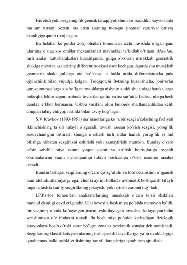 His etish yoki sezgining filogenetik taraqqiyoti shuni ko’rsatadiki, hayvonlarda 
ma’lum narsani sezish, his etish ularning biologik jihatdan zaruriyat ehtiyoj 
ekanligiga qarab rivojlangan.  
Bu holatlar ko’pincha xorij olimlari tomonidan izchil ravishda o’rganilgan, 
ularning o’ziga xos omillar mexanizmlari mavjudligi ta’kidlab o’tilgan. Masalan, 
turli asalari xatti-harakatlari kuzatilganda, gulga o’xshash murakkab geometrik 
shaklga nisbatan asalarining differentsirovkasi oson kechgan. Agarda shu murakkab 
geometrik shakl gullarga oid bo’lmasa, u holda arida differentsirovka juda 
qiyinchilik bilan vujudga kelgan. Tadqiqotchi Botsning kuzatishicha, jonivorlar 
qurt-qumursqalarga xos bo’lgan tovushlarga nisbatan xuddi shu turdagi harakatlarga 
befarqlik bildirmagan, moboda tovushlar qattiq va tez sur’atda kechsa, ularga hech 
qanday e’tibor bermagan. Ushbu vazifani olim biologik shartlanganlikdan kelib 
chiqqan tabiiy ehtiyoj, instinkt bilan uzviy bog’lagan. 
S.V.Kravkov (1893-1951) ma’lumotlariga ko’ra bir sezgi a’zolarining faoliyati 
ikkinchisining ta’siri tufayli o’zgaradi, tovush asosan ko’rish sezgisi, yorug’lik 
sezuvchanligini orttiradi, shunga o’xshash turli hidlar hamda yorug’lik va hid 
bilishga nisbatan sezgirlikni oshirishi yoki kamaytirishi mumkin. Bunday o’zaro 
ta’sir sababli miya ustuni yuqori qismi va ko’rish bo’rtiqlariga tegishli 
o’simtalarning yaqin joylashganligi tufayli boshqasiga o’tishi osonroq amalga 
oshadi. 
Bundan tashqari sezgilarning o’zaro qo’zg’alishi va tormozlanishini o’rganish 
ham alohida ahamiyatga ega, chunki ayrim hollarda avtomatik boshqarish tufayli 
unga uchishda sun’iy sezgirlikning pasayishi yoki ortishi zarurati tug’iladi. 
I.P.Pavlov tomonidan analizatorlarning murakkab o’zaro ta’sir shakllari 
mavjud ekanligi qayd etilgandir. Ular bevosita bosh miya po’stida namoyon bo’lib, 
bir vaqtning o’zida ko’rayotgan jismni, eshitilayotgan tovushni, kelayotgan hidni 
sezishimizda o’z ifodasini topadi. Bu bosh miya po’stida kechadigan fiziologik 
jarayonlarni bosib o’tishi zarur bo’lgan zonalar perekretik zonalar deb nomlanadi. 
Sezgilarning klassifikatsiyasi ularning turli spetsifik tavsiflariga, ya’ni moddalligiga 
qarab emas, balki tashkil etilishining har xil darajalariga qarab ham ajratiladi. 
