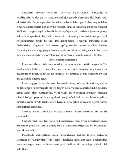 Sezgilarni ob’ektiv yo’nalishi bo’yicha Ye.N.Sokolov, Vinogradovlar 
tekshirganlar va ular passiv jarayon emasligi, vegetativ elementlar fiziologik nafas 
olish tizimida o’zgarishga sabab bo’lishini tushuntirib berilgan. Ushbu vaqt reflektor 
o’zgarishlarni sezgining ob’ektiv ko’rsatkichi sifatida ishlashga imkoniyat yaratadi. 
Ma’lumki, sezgini paydo qiluvchi har bir qo’zg’atuvchi, reflektor jihatdan yuzaga 
keluvchi jarayonlarni chaqiradi, chunonchi tomirlarning torayishini, teri galьvanik 
reflektorlarning paydo bo’lishi, teri qalinligining o’zgarishi miyaning elektr 
faoliyatining o’zgarishi, ko’zlarning qo’zg’atuvchi tomon burilishi kabilar. 
Bularning hamma sezgi jarayonlarning paydo bo’lishini o’z ichiga oladi. Xuddi shu 
sababdan ular sezgilarning ob’ektiv ko’rsatkichlari tariqasida xizmat qila oladi.  
Idrok haqida tushuncha 
Idrok sezgilarga nisbatan murakkab va mazmundor psixik jarayon bo’lib, 
barcha ruhiy holatlar, xususiyatlar, xossalar va inson ongining yaxlit mazmuni 
egallangan bilimlar, tajribalar, ko’nikmalar bir davrning o’zida namoyon bo’ladi, 
aks ettirishda ishtirok etadi. 
Idrok sezgiga nisbatan bir muncha murakkabroq, to’laroq aks ettirish jarayoni 
bo’lib, sezgi a’zolarimizga ta’sir etib turgan narsa va hodisalarni butun belgi hamda 
xususiyatlari bilan butunligicha, ya’ni yaxlit aks ettirishdan iboratdir. Masalan, 
olmani ko’rgan paytimizda uning shakli, rangi, ta’mi, hidi va navi bilan birgalikda 
bir butun narsa tarzida idrok etamiz. Demak, idrok qilish jarayonida deyarli barcha 
sezgilarimiz qatnashadi.  
Shuning uchun ham idrok sezgiga nisbatan ancha murakkab aks ettirish 
jarayonidir.  
Shaxs tevarak-atrofdagi narsa va hodisalarning faqat ayrim xossalarini ongda 
aks ettirib qolmaydi, balki ularning barcha xossalarini birgalikda bir butun holda 
ham aks ettiradi. 
Psixologik adabiyotlarda idrok tushunchasiga turlicha ta’riflar uchraydi. 
Jumladan M.Vohidovning “Psixologiya” darsligida idrok deb sezgi a’zolarimizga 
ta’sir etayotgan narsa va hodisalarni yaxlit holicha aks ettirishga aytiladi, deb 
keltiriladi. 
