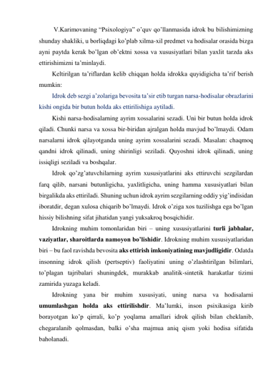  V.Karimovaning “Psixologiya” o’quv qo’llanmasida idrok bu bilishimizning 
shunday shakliki, u borliqdagi ko’plab xilma-xil predmet va hodisalar orasida bizga 
ayni paytda kerak bo’lgan ob’ektni xossa va xususiyatlari bilan yaxlit tarzda aks 
ettirishimizni ta’minlaydi. 
Keltirilgan ta’riflardan kelib chiqqan holda idrokka quyidigicha ta’rif berish 
mumkin:  
Idrok deb sezgi a’zolariga bevosita ta’sir etib turgan narsa-hodisalar obrazlarini 
kishi ongida bir butun holda aks ettirilishiga aytiladi. 
Kishi narsa-hodisalarning ayrim xossalarini sezadi. Uni bir butun holda idrok 
qiladi. Chunki narsa va xossa bir-biridan ajralgan holda mavjud bo’lmaydi. Odam 
narsalarni idrok qilayotganda uning ayrim xossalarini sezadi. Masalan: chaqmoq 
qandni idrok qilinadi, uning shirinligi seziladi. Quyoshni idrok qilinadi, uning 
issiqligi seziladi va boshqalar. 
Idrok qo’zg’atuvchilarning ayrim xususiyatlarini aks ettiruvchi sezgilardan 
farq qilib, narsani butunligicha, yaxlitligicha, uning hamma xususiyatlari bilan 
birgalikda aks ettiriladi. Shuning uchun idrok ayrim sezgilarning oddiy yig’indisidan 
iboratdir, degan xulosa chiqarib bo’lmaydi. Idrok o’ziga xos tuzilishga ega bo’lgan 
hissiy bilishning sifat jihatidan yangi yuksakroq bosqichidir. 
Idrokning muhim tomonlaridan biri – uning xususiyatlarini turli jabhalar, 
vaziyatlar, sharoitlarda namoyon bo’lishidir. Idrokning muhim xususiyatlaridan 
biri – bu faol ravishda bevosita aks ettirish imkoniyatining mavjudligidir. Odatda 
insonning idrok qilish (pertseptiv) faoliyatini uning o’zlashtirilgan bilimlari, 
to’plagan tajribalari shuningdek, murakkab analitik-sintetik harakatlar tizimi 
zamirida yuzaga keladi. 
Idrokning yana bir muhim xususiyati, uning narsa va hodisalarni 
umumlashgan holda aks ettirilishdir. Ma’lumki, inson psixikasiga kirib 
borayotgan ko’p qirrali, ko’p yoqlama amallari idrok qilish bilan cheklanib, 
chegaralanib qolmasdan, balki o’sha majmua aniq qism yoki hodisa sifatida 
baholanadi. 
