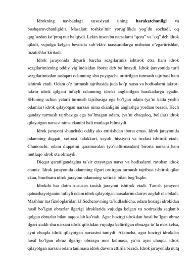 Idrokning 
navbatdagi 
xususiyati 
uning 
harakatchanligi 
va 
boshqaruvchanligidir. Masalan: toshko’mir yorug’likda yog’du sochadi, oq 
qog’ozdan ko’proq nur balqiydi. Lekin inson bu narsalarni “qora” va “oq” deb idrok 
qiladi, vujudga kelgan bevosita sub’ektiv taassurotlarga nisbatan o’zgartirishlar, 
tuzatishlar kiritadi.  
Idrok jarayonida deyarli barcha sezgilarimiz ishtirok etsa ham idrok 
sezgilarimizning oddiy yig’indisidan iborat deb bo’lmaydi. Idrok jarayonida turli 
sezgilarimizdan tashqari odamning shu paytgacha orttirilgan turmush tajribasi ham 
ishtirok etadi. Odam o’z turmush tajribasida juda ko’p narsa va hodisalarni takror-
takror idrok qilgani tufayli odamning idroki anglanilgan harakatlarga egadir. 
SHuning uchun yetarli turmush tajribasiga ega bo’lgan odam (ya’ni katta yoshli 
odamlar) idrok qilayotgan narsasi nima ekanligini anglashga yordam beradi. Hech 
qanday turmush tajribasiga ega bo’lmagan odam, (ya’ni chaqaloq, bolalar) idrok 
qilayotgan narsasi nima ekanini hali mutlaqo bilmaydi. 
Idrok jarayoni shunchaki oddiy aks ettirishdan iborat emas. Idrok jarayonida 
odamning diqqati, xotirasi, tafakkuri, xayoli, hissiyoti va irodasi ishtirok etadi. 
Chunonchi, odam diqqatini qaratmasdan (yo’naltirmasdan) birorta narsani ham 
mutlaqo idrok eta olmaydi. 
Diqqat qaratilgandagina ta’sir etayotgan narsa va hodisalarni ravshan idrok 
etamiz. Idrok jarayonida odamning ilgari orttirgan turmush tajribasi ishtirok qilar 
ekan, binobarin idrok jarayoni odamning xotirasi bilan bog’liqdir.  
Idrokda har doim xususan tanish jarayoni ishtirok etadi. Tanish jarayoni 
qatnashayotganini tufayli odam idrok qilayotgan narsalarini darrov anglab ola biladi. 
Mashhur rus fizologlaridan I.I.Sechenovning ta’kidlashicha, odam hozirgi idrokidan 
hosil bo’lgan obrazlar ilgarigi idroklarida vujudga kelgan va xotirasida saqlanib 
qolgan obrazlar bilan taqqoslab ko’radi. Agar hozirgi idrokdan hosil bo’lgan obraz 
ilgari xuddi shu narsani idrok qilishdan vujudga keltirilgan obrazga to’la mos kelsa, 
ayni choqda idrok qilayotgan narsasini taniydi. Aksincha, agar hozirgi idrokdan 
hosil bo’lgan obraz ilgarigi obrazga mos kelmasa, ya’ni ayni choqda idrok 
qilayotgan narsani odam tanimasa idrok davom ettirila beradi. Idrok jarayonida nutq 
